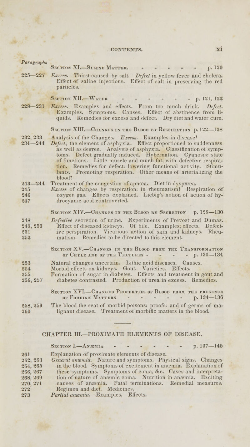 Paragraphs Section XI.—Saline Matter. ..... p. 120 225—227 Excess. Thirst caused by salt. Defect in yellow fever and cholera. Effect of saline injections. Effect of salt in preserving the red particles. Section XII.—Water p. 121, 122 228—231 Excess. Examples and effects. From too much drink. Defect. Examples. Symptoms. Causes. Effect of abstinence from li- quids. Remedies for excess and defect. Dry diet and water cure. Section XIII.—Changes in the Blood bt Respiration p. 122—128 232, 233 Analysis of the Changes. Excess. Examples in disease? 234—244 Defect; the element of asphyxia. Effect proportioned to suddenness as well as degree. Analysis of asphyxia. Classification of symp- toms. Defect gradually induced. Hybernation. Cyanosis: state of functions. Little muscle and much fat, with defective respira- tion. Remedies for defect: lowering functional activity. Stimu- lants. Promoting respiration. Other means of arterializing the blood? 243—244 Treatment of the congestion of apnoea. Diet in dyspnoea. 245 Excess of changes by respiration: in rheumatism? Respiration of 246 oxygen gas. Effects explained. Liebig's notion of action of hy- 247 drocyanic acid controverted. Section XIV.—Changes in the Blood by Secretion p. 128—130 248 Defective secretion of urine. Experiments of Prevost and Dumas. 249,250 Effect of diseased kidneys. Of bile. Examples; effects. Defect- 251 ive perspiration. Vicarious action of skin and kidneys. Rheu- 252 matism. Remedies to be directed to this element. Section XV.—Changes in the Blood from the Transformation of Chyle and of the Textures - - - - p. 130—134 253 Natural changes uncertain. Lithic acid diseases. Causes. 254 Morbid effects on kidneys. Gout. Varieties. Effects. 255 Formation of sugar in diabetes. Effects and treatment in gout and 256,257 diabetes contrasted. Production of urea in excess. Remedies. Section XVI.—Changed Properties of Blood from the presence of Foreign Matters ----- p. 134—136 258, 259 The blood the seat of morbid poisons: proofs: and of germs of ma- 260 lignant disease. Treatment of morbific matters in the blood. CHAPTER III.—PROXIMATE ELEMENTS OF DISEASE. Section I.—Anaemia ------ p. 137—145 261 Explanation of proximate elements of disease. 262,263 General amentia. Nature and symptoms. Physical signs. Changes 264,265 in the blood. Symptoms of excitement in anaemia. Explanation of 266,267 these symptoms. Symptoms of coma, &c. Cases and interpreta- 268,269 tion of nature of anaemic coma. Nutrition in anaemia. Exciting 270, 271 causes of anaemia. Fatal terminations. Remedial measures. 272 Regimen and diet. Medicines. 273 Partial anaemia. Examples. Effects.