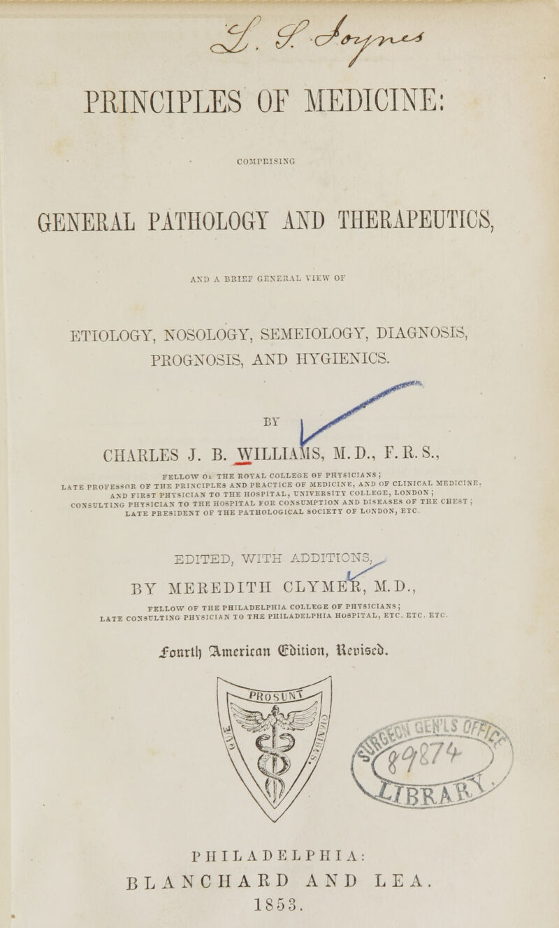 PRINCIPLES OP MEDICINE: COMPEISING GENERAL PATHOLOGY AND THERAPEUTICS, AND A BRIEF GENERAL VIEW 01 ETIOLOGY, NOSOLOGY, SEMEIOLOGY, DIAGNOSIS, PROGNOSIS, AND HYGIENICS. BY CHARLES J. B. WILLIA R.S., FELLOW Ot THE ROYAL COLLEGE OF PHYSICIANS J LATE PROFESSOR OF THE PRINCIPLES AND PRACTICE OF MEDICINE, AND OF CLINICAL MEDICINE. AND FIRST PHYSICIAN TO THE HOSPITAL, UNIVERSITY COLLEGE, LONDON ; CONSULTING PHYSICIAN TO THE HOSPITAL FOR CONSUMPTION AND DISEASES OF THE CHEST ; LATE PRESIDENT OF THE PATHOLOGICAL SOCIETY OF LONDON, ETC. EDITED, WITH ADDITIONS^,, iTMER, M.D., BY MEREDITH CLY FELLOW OF THE PHILADELPHIA COLLEGE OF PHYSICIANS ; LATE CONSULTING PHYSICIAN TO THE PHILADELPHIA HOSPITAL, ETC. ETC. ETC. i'onrtl) American Qrtttion, Uetrisefc. PHILADELPHIA: BLANC HARD AND LEA. 1853.