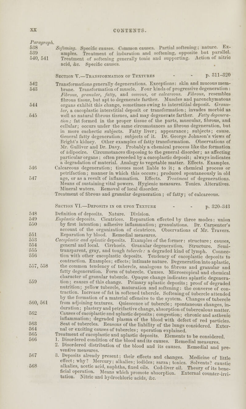 Paragraph. 538 Softening. Specific causes. Common causes. Partial softening; nature. Ex- 539 amples. Treatment of induration and softening, opposite but parallel. 540, 541 Treatment of softening generally tonic and supporting. Action of nitric acid, &c. Specific causes. . Section V.—Transformation of Textures - - p. 311-320 542 Transformations generally degenerations. Exceptions: skin and mucous mem- 543 brane. Transformation of muscle. Four kinds of progressive degeneration: Fibrous, granular, fatty, and osseous, or calcareous. Fibrous, resembles fibrous tissue, but apt to degenerate farther. Muscles and parenchymatous 544 organs exhibit this change, sometimes owing to interstitial deposit. Granu- lar, a cacoplastic interstitial deposit or transformation; invades morbid as 545 well as natural fibrous tissues, and may degenerate farther. Fatty degenera- tion ; fat formed in the proper tissue of the parts, muscular, fibrous, and cellular; occurs under the same circumstances as fibrous degeneration, but in more cachectic subjects. Fatty liver; appearance; subjects; cause. General fatty degeneration; subjects of it. Dr. George Johnson's views of Bright's kidney. Other examples of fatty transformation. Observations of Mr. Gulliver and Dr. Davy. Probably a chemical process like the formation of adipocire. Circumstances disposing to the general disorder; as affecting particular organs; often preceded by a cacoplastic deposit; always indicates a degradation of material. Analogy to vegetable matter. Effects. Examples. 546 Calcareous degeneration; tissues most liable to it; a chemical process or petrifaction; manner in which this occurs; produced spontaneously in old 547 age, or as a result of inflammation. Effects. Treatment of degenerations. Means of sustaining vital powers. Hygienic measures. Tonics. Alteratives. Mineral waters. Removal of local disorder. Treatment of fibrous and granular degeneration ; of fatty; of calcareous. Section VI.—Deposits in or upon Texture p. 320-343 548 Definition of deposits. Nature. Division. 549 Etiplastic deposits. Cicatrices. Reparation effected by three modes: union 550 by first intention; adhesive inflammation; granulations. Dr. Carpenter's account of the organization of cicatrices. Observations of Mr. Travers. 551 Reparation by blood. Remedial measures. 553 Cacoplastic and aplastic deposits. Examples of the former: structure; causes, 554 general and local. Cirrhosis. Granular degeneration. Structure. Semi- 555 transparent, gray, and tough tubercle: a degraded kind of lymph. Connec- 556 tion with other cacoplastic deposits. Tendency of cacoplastic deposits to contraction. Examples; effects; intimate nature. Degeneration into aplastic, 557, 558 the common tendency of tubercle, analogous to fibrous and granular and fatty degeneration. Form of tubercle. Causes. Microscopical and chemical character of granular tubercle. Opaque change indicates aplastic degenera- 559 tion; causes of this change. Primary aplastic deposits; proof of degraded nutrition; yellow tubercle, maturation and softening: the converse of con- traction. Increase of fat in softened tubercle. Softening of tubercle attended by the formation of a material offensive to the system. Changes of tubercle 560, 561 from adjoining textures. Quiescence of tubercle ; spontaneous changes, in- duration ; plastery and petrifactive change, absorption of tuberculous matter. 562 Causes of cacoplastic and aplastic deposits; congestion; chronic and asthenic inflammation; degraded plasma of the blood with defect of red particles 563 Seat of tubercles. Reasons of the liability of the lungs considered. Exter- 564 nal or exciting causes of tubercles; operation explained. r^ Treatment of cacoplastic and aplastic deposits. Elements to be considered. o6b 1. Disordered condition of the blood and its causes. Remedial measures 2. Disordered distribution of the blood and its causes. Remedial and pre- ventive measures. * 567 3. Deposits already present; their effects and changes. Medicine of little n ,*; y • Mercurv; alkalies; iodides; sarza; tonics. Solvents? caustic 568 alkalies, acetic acid, naphtha, fixed oils. Cod-liver oil. Theory of its bene- ficial operation. Means which promote absorption. External counter-irri- tation. Nitric and hydrochloric acids, &c.