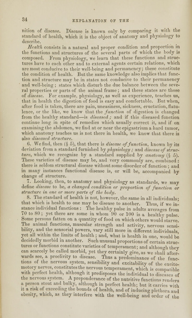 nition of disease. Disease is known only by comparing it with the standard of health, which it is the object of anatomy and physiology to describe. Health consists in a natural and proper condition and proportion in the functions and structures of the several parts of which the body is composed. From physiology, we learn that these functions and struc- tures have to each other and to external agents certain relations, which are most conducive to their well-being and permanency; these constitute the condition of health. But the same knowledge also implies that func- tion and structure may be in states not conducive to their permanency and well-being : states which disturb the due balance between the seve- ral properties or parts of the animal frame; and these states are those of disease. For example, physiology, as well as experience, teaches us, that in health the digestion of food is easy and comfortable. But when, after food is taken, there are pain, uneasiness, sickness, eructation, flatu- lence, or the like, we know that the function of digestion is changed from the healthy standard—is diseased ; and if this diseased function continue long in spite of remedies which usually correct it, and if on examining the abdomen, we find at or near the epigastrium a hard tumor, which anatomy teaches us is not there in health, we know that there is also diseased structure. 6. We find, then (§ 5), that there is disease of function, known by its deviation from a standard furnished by physiology ; and disease of struc- ture, which we recognize by a standard supplied by anatomy (§ 5). These varieties of disease may be, and very commonly are, combined : there is seldom structural disease without some disorder of function ; and in many instances functional disease is, or will be, accompanied by change of structure. 7. Looking, then, to anatomy and physiology as standards, we may define disease to be, a changed condition or proportion of function or structure in one or more parts of the body. 8. The standard of health is not, however, the same in all individuals; that which is health to one may be disease to another. Thus if we in- stance individual functions : The healthy pulse in adults averages from 70 to 80 ; yet there are some in whom 90 or 100 is a healthy pulse. Some persons fatten on a quantity of food on which others would starve! The animal functions, muscular strength and activity, nervous sensi- bility, and the sensorial powers, vary still more in different individuals yet all within the limits of health ; and, what is health in one, would be decidedly morbid in another. Such unusual proportions of certain struc- tures or functions constitute varieties of temperament; and although they can scarcely be called morbid, yet they certainly give, as we shall after- wards see, a proclivity to disease. Thus a predominance of the func- tions of the nervous system, sensibility and excitability of the excito- motory nerves, constitutes the nervous temperament, which is compatible with perfect health, although it predisposes the individual to diseases of the nervous system. A preponderance of the nutritive functions renders a person stout and bulky, although in perfect health; but it carries with it a risk of exceeding the bounds of health, and of inducing plethora and obesity, which, as they interfere with the well-being and order of the