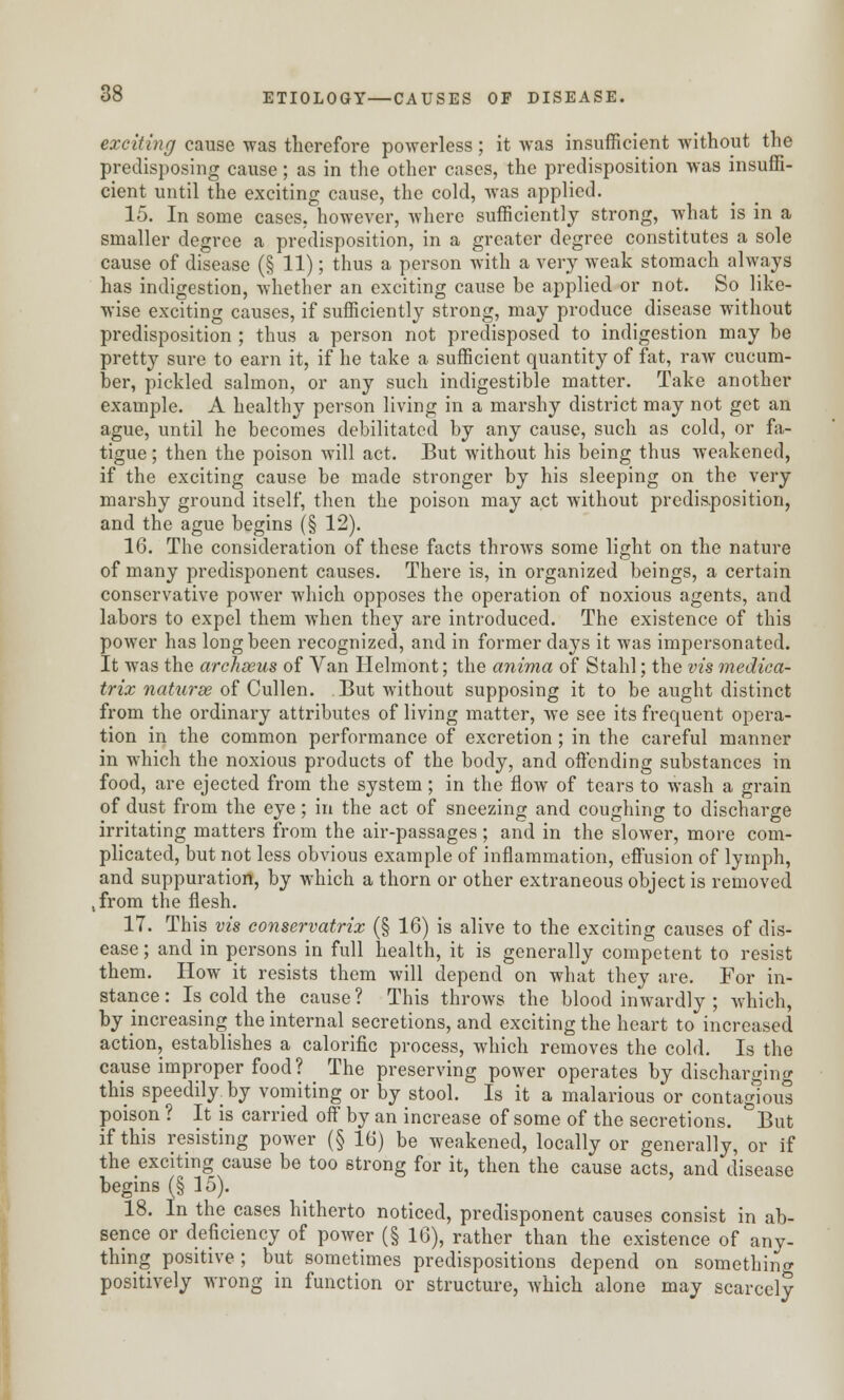 exciting cause was therefore powerless; it was insufficient without the predisposing cause; as in the other cases, the predisposition was insuffi- cient until the exciting cause, the cold, was applied. 15. In some cases, however, where sufficiently strong, what is in a smaller degree a predisposition, in a greater degree constitutes a sole cause of disease (§ 11); thus a person with a very weak stomach always has indigestion, whether an exciting cause be applied or not. So like- wise exciting causes, if sufficiently strong, may produce disease without predisposition ; thus a person not predisposed to indigestion may be pretty sure to earn it, if he take a sufficient quantity of fat, raw cucum- ber, pickled salmon, or any such indigestible matter. Take another example. A healthy person living in a marshy district may not get an ague, until he becomes debilitated by any cause, such as cold, or fa- tigue ; then the poison will act. But without his being thus weakened, if the exciting cause be made stronger by his sleeping on the very marshy ground itself, then the poison may act without predisposition, and the ague begins (§ 12). 16. The consideration of these facts throws some light on the nature of many predisponent causes. There is, in organized beings, a certain conservative power which opposes the operation of noxious agents, and labors to expel them when they are introduced. The existence of this power has long been recognized, and in former days it was impersonated. It was the archseus of Van Helmont; the anima of Stahl; the vis medica- trix naturse of Cullen. But without supposing it to be aught distinct from the ordinary attributes of living matter, we see its frequent opera- tion in the common performance of excretion ; in the careful manner in which the noxious products of the body, and offending substances in food, are ejected from the system ; in the flow of tears to wash a grain of dust from the eye; in the act of sneezing and coughing to discharge irritating matters from the air-passages; and in the slower, more com- plicated, but not less obvious example of inflammation, effusion of lymph, and suppuration, by which a thorn or other extraneous object is removed ,from the flesh. 17. This vis conservatrix (§ 16) is alive to the exciting causes of dis- ease ; and in persons in full health, it is generally competent to resist them. How it resists them will depend on what they are. For in- stance: Is cold the cause? This throws the blood inwardly ; which, by increasing the internal secretions, and exciting the heart to increased action, establishes a calorific process, which removes the cold. Is the cause improper food? The preserving power operates by discharging this speedily by vomiting or by stool. Is it a malarious or contagious poison ? It is carried off by an increase of some of the secretions. But if this resisting power (§ 16) be weakened, locally or generally, or if the exciting cause be too strong for it, then the cause acts, and disease begins (§ 15). 18. In the cases hitherto noticed, predisponent causes consist in ab- sence or deficiency of power (§ 16), rather than the existence of any- thing positive; but sometimes predispositions depend on something positively wrong in function or structure, which alone may scarcely