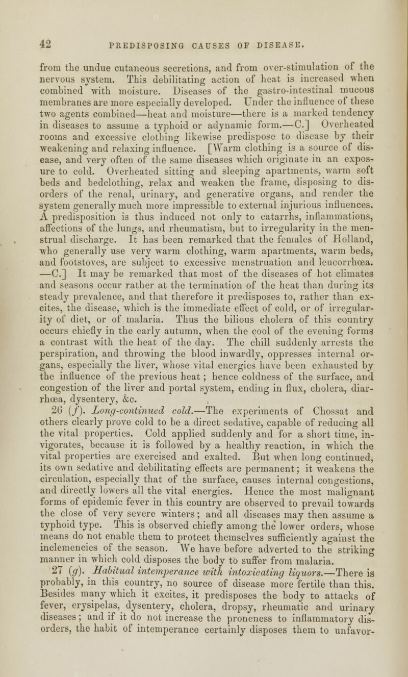 from the undue cutaneous secretions, and from over-stimulation of the nervous system. This debilitating action of heat is increased when combined with moisture. Diseases of the gastro-intestinal mucous membranes are more especially developed. Under the influence of these two agents combined—heat and moisture—there is a marked tendency in diseases to assume a typhoid or adynamic form.—C] Overheated rooms and excessive clothing likewise predispose to disease by their weakening and relaxing influence. [Warm clothing is a source of dis- ease, and very often of the same diseases which originate in an expos- ure to cold. Overheated sitting and sleeping apartments, warm soft beds and bedclothing, relax and weaken the frame, disposing to dis- orders of the renal, urinary, and generative organs, and render the system generally much more impressible to external injurious influences. A predisposition is thus induced not only to catarrhs, inflammations, affections of the lungs, and rheumatism, but to irregularity in the men- strual discharge. It has been remarked that the females of Holland, who generally use very warm clothing, warm apartments, warm beds, and footstoves, are subject to excessive menstruation and leucorrhoea. —C] It may be remarked that most of the diseases of hot climates and seasons occur rather at the termination of the heat than during its steady prevalence, and that therefore it predisposes to, rather than ex- cites, the disease, which is the immediate effect of cold, or of irregular- ity of diet, or of malaria. Thus the bilious cholera of this country occurs chiefly in the early autumn, when the cool of the evening forms a contrast with the heat of the day. The chill suddenly arrests the perspiration, and throwing the blood inwardly, oppresses internal or- gans, especially the liver, whose vital energies have been exhausted by the influence of the previous heat; hence coldness of the surface, and congestion of the liver and portal system, ending in flux, cholera, diar- rhoea, dysentery, &c. , 26 (/). Long-continued cold.—The experiments of Chossat and others clearly prove cold to be a direct sedative, capable of reducing all the vital properties. Cold applied suddenly and for a short time, in- vigorates, because it is followed by a healthy reaction, in which the vital properties are exercised and exalted. But when long continued, its own sedative and debilitating effects are permanent; it weakens the circulation, especially that of the surface, causes internal congestions, and directly lowers all the vital energies. Hence the most malignant forms of epidemic fever in this country are observed to prevail towards the close of very severe winters; and all diseases may then assume a typhoid type. This is observed chiefly among the lower orders, whose means do not enable them to proteet themselves sufficiently against the inclemencies of the season. We have before adverted to the striking manner in which cold disposes the body to suffer from malaria. 27 (#)•. Habitual intemperance with intoxicating liquors.—There is probably, in this country, no source of disease more fertile than this. Besides many which it excites, it predisposes the body to attacks of fever, erysipelas, dysentery, cholera, dropsy, rheumatic and urinary diseases; and if it do not increase the proneness to inflammatory dis- orders, the habit of intemperance certainly disposes them to unfavor-