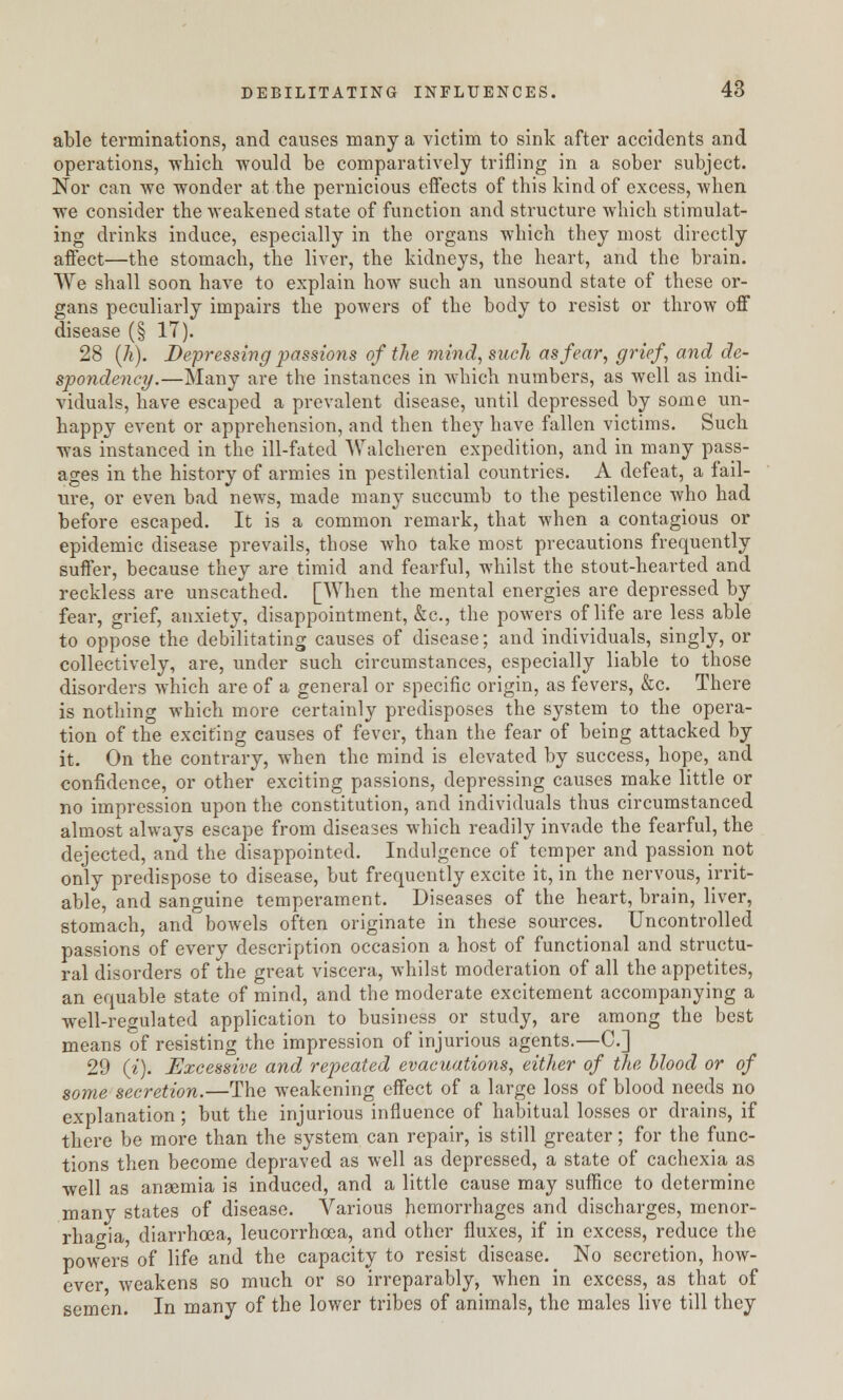 able terminations, and causes many a victim to sink after accidents and operations, which would be comparatively trifling in a sober subject. Nor can we wonder at the pernicious effects of this kind of excess, when we consider the weakened state of function and structure which stimulat- ing drinks induce, especially in the organs which they most directly affect—the stomach, the liver, the kidneys, the heart, and the brain. We shall soon have to explain how such an unsound state of these or- gans peculiarly impairs the powers of the body to resist or throw off disease (§ 17). 28 (h). Depressing passions of the mind, such as fear, grief, and de- spondency.—Many are the instances in which numbers, as well as indi- viduals, have escaped a prevalent disease, until depressed by some un- happy event or apprehension, and then they have fallen victims. Such was instanced in the ill-fated Walcheren expedition, and in many pass- ages in the history of armies in pestilential countries. A defeat, a fail- ure, or even bad news, made many succumb to the pestilence who had before escaped. It is a common remark, that when a contagious or epidemic disease prevails, those who take most precautions frequently suffer, because they are timid and fearful, whilst the stout-hearted and reckless are unscathed. [When the mental energies are depressed by fear, grief, anxiety, disappointment, &c, the powers of life are less able to oppose the debilitating causes of disease; and individuals, singly, or collectively, are, under such circumstances, especially liable to those disorders which are of a general or specific origin, as fevers, &c. There is nothing which more certainly predisposes the system to the opera- tion of the exciting causes of fever, than the fear of being attacked by it. On the contrary, when the mind is elevated by success, hope, and confidence, or other exciting passions, depressing causes make little or no impression upon the constitution, and individuals thus circumstanced almost always escape from diseases which readily invade the fearful, the dejected, and the disappointed. Indulgence of temper and passion not only predispose to disease, but frequently excite it, in the nervous, irrit- able, and sanguine temperament. Diseases of the heart, brain, liver, stomach, and bowels often originate in these sources. Uncontrolled passions of every description occasion a host of functional and structu- ral disorders of the great viscera, whilst moderation of all the appetites, an equable state of mind, and the moderate excitement accompanying a •well-regulated application to business or study, are among the best means of resisting the impression of injurious agents.—C] 29 (i). Excessive and repeated evacuations, either of the blood or of some secretion.—The weakening effect of a large loss of blood needs no explanation ; but the injurious influence of habitual losses or drains, if there be more than the system can repair, is still greater; for the func- tions then become depraved as well as depressed, a state of cachexia as well as anaemia is induced, and a little cause may suffice to determine many states of disease. Various hemorrhages and discharges, monor- rhagia diarrhoea, leucorrhcea, and other fluxes, if in excess, reduce the powers of life and the capacity to resist disease. No secretion, how- ever weakens so much or so irreparably, when in excess, as that of semen. In many of the lower tribes of animals, the males live till they