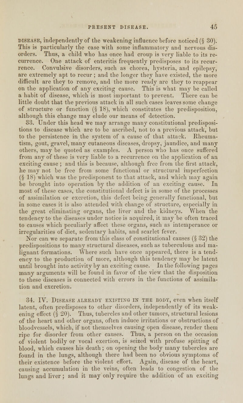 disease, independently of the weakening influence before noticed (§ 30). This is particularly the case with some inflammatory and nervous dis- orders. Thus, a child who has once had croup is vei-y liable to its re- currence. One attack of enteritis frequently predisposes to its recur- rence. Convulsive disorders, such as chorea, hysteria, and epilepsy, are extremely apt to recur ; and the longer they have existed, the more difficult are they to remove, and the more ready are they to reappear on the application of any exciting cause. This is what may be called a habit of disease, which is most important to prevent. There can be little doubt that the previous attack in all such cases leaves some change of structure or function (§ 18), which constitutes the predisposition, although this change may elude our means of detection. 33. Under this head we may arrange many constitutional predisposi- tions to disease which are to be ascribed, not to a previous attack, but to the persistence in the system of a cause of that attack. Rheuma- tism, gout, gravel, many cutaneous diseases, dropsy, jaundice, and many others, may be quoted as examples. A person who has once suffered from any of these is very liable to a recurrence on the application of an exciting cause ; and this is because, although free from the first attack, he may not be free from some functional or structural imperfection (§ 18) which was the predisponent to that attack, and which may again be brought into operation by the addition of an exciting cause. In most of these cases, the constitutional defect is in some of the processes of assimilation or excretion, this defect being generally functional, but in some cases it is also attended with change of structure, especially in the great eliminating organs, the liver and the kidneys. When the tendency to the diseases under notice is acquired, it may be often traced to causes which peculiarly affect these organs, such as intemperance or irregularities of diet, sedentary habits, and scarlet fever. Nor can we separate from this class of constitutional causes (§ 32) the predispositions to many structural diseases, such as tuberculous and ma- lignant formations. Where such have once appeared, there is a tend- ency to the production of more, although this tendency may be latent until brought into activity by an exciting cause. In the following pages many arguments will be found in favor of the view that the disposition to these diseases is connected with errors in the functions of assimila- tion and excretion. 34. IV. Disease already existing in the body, even when itself latent, often predisposes to other disorders, independently of its weak- ening effect (§ 20). Thus, tubercles and other tumors, structural lesions of the heart and other organs, often induce irritations or obstructions of bloodvessels, which, if not themselves causing open disease, render them ripe for disorder from other causes. Thus, a person on the occasion of violent bodily or vocal exertion, is seized with profuse spitting of blood, which causes his death; on opening the body many tubercles are found in the lungs, although there had been no obvious symptoms of their existence before the violent effort. Again, disease of the heart, causing accumulation in the veins, often leads to congestion of the lungs and liver; and it may only require the addition of an exciting