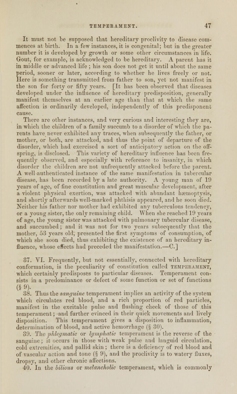 It must not be supposed that hereditary proclivity to disease com- mences at birth. In a few instances, it is congenital; but in the greater number it is developed by growth or some other circumstances in life. Gout, for example, is acknowledged to be hereditary. A parent has it in middle or advanced life ; his son does not get it until about the same period, sooner or later, according to whether he lives freely or not. Here is something transmitted from father to son, yet not manifest in the son for forty or fifty years. [It has been observed that diseases developed under the influence of hereditary predisposition, generally manifest themselves at an earlier age than that at which the same affection is ordinarily developed, independently of this predisponenfc cause. There are other instances, and very curious and interesting they are, in which the children of a family succumb to a disorder of which the pa- rents have never exhibited any traces, when subsequently the father, or mother, or both, are attacked, and thus the point of departure of the disorder, which had exercised a sort of anticipatory action on the off- spring, is disclosed. This variety of hereditary influence has been fre- quently observed, and especially with reference to insanity, in which disorder the children are not unfrequently attacked before the parent. A well-authenticated instance of the same manifestation in tubercular disease, has been recorded by a late authority. A young man of 19 years of age, of fine constitution and great muscular development, after a violent physical exertion, was attacked with abundant haemoptysis, and shortly afterwards well-marked phthisis appeared, and he soon died. Neither his father nor mother had exhibited any tuberculous tendency, or a young sister, the only remaining child. When she reached 19 years of age, the young sister was attacked with pulmonary tubercular disease, and succumbed; and it was not for two years subsequently that the mother, 53 years old, presented the first symptoms of consumption, of which she soon died, thus exhibiting the existence of an hereditary in- fluence, whose effects had preceded the manifestation.—C] 37. VI. Frequently, but not essentially, connected with hereditary conformation, is the peculiarity of constitution called temperament, which certainly predisposes to particular diseases. Temperament con- sists in a predominance or defect of some function or set of functions (§ 9)' 38. Thus the sanguine temperament implies an activity of the system which circulates red blood, and a rich proportion of red particles, manifest in the excitable pulse and flushing cheek of those of this temperament; and further evinced in their quick movements and lively disposition. This temperament gives a disposition to inflammation, determination of blood, and active hemorrhage (§ 30). 39. The phlegmatic or lymphatic temperament is the reverse of the sanguine; it occurs in those with weak pulse and languid circulation, cold extremities, and pallid skin; there is a deficiency of red blood and of vascular action and tone (§ 9), and the proclivity is to watery fluxes, dropsy, and other chronic affections. 40. In the bilious or melancholic temperament, which is commonly