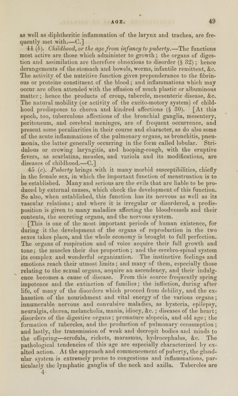 as well as diphtheritic inflammation of the larynx and trachea, are fre- quently met with.—C] 44 (b). Childhood, or the age from infancy to puberty.—The functions most active are those which administer to growth; the organs of diges- tion and assimilation are therefore obnoxious to disorder (§ 32); hence derangements of the stomach and bowels, worms, infantile remittent, &c. The activity of the nutritive function gives preponderance to the fibrin- ous or proteine constituent of the blood; and inflammations which may occur are often attended with the effusion of much plastic or albuminous matter; hence the products of croup, tubercle, mesenteric disease, &c. The natural mobility (or activity of the excito-motory system) of child- hood predisposes to chorea and kindred affections (§ 30). [At this epoch, too, tuberculous affections of the bronchial ganglia, mesentery, peritoneum, and cerebral meninges, are of frequent occurrence, and present some peculiarities in their course and character, as do also some of the acute inflammations of the pulmonary organs, as bronchitis, pneu- monia, the latter generally occurring in the form called lobular. Stri- dulous or crowing laryngitis, and hooping-cough, with the eruptive fevers, as scarlatina, measles, and variola and its modifications, are diseases of childhood.—C] 45 (c). Puberty brings with it many morbid susceptibilities, chiefly in the female sex, in which the important function of menstruation is to be established. Many and serious are the evils that are liable to be pro- duced by external causes, which check the development of this function. So also, when established, this function has its nervous as well as its vascular relations; and where it is irregular or disordered, a predis- position is given to many maladies affecting the bloodvessels and their contents, the secreting organs, and the nervous system. [This is one of the most important periods of human existence, for during it the development of the organs of reproduction in the two sexes takes place, and the whole economy is brought to full perfection. The organs of respiration and of voice acquire their full growth and tone; the muscles their due proportion ; and the cerebro-spinal system its complex and wonderful organization. The instinctive feelings and emotions reach their utmost limits; and many of them, especially those relating to the sexual organs, acquire an ascendency, and their indulg- ence becomes a cause of disease. From this source frequently spring impotence and the extinction of families; the infliction, during after life, of many of the disorders which proceed from debility, and the ex- haustion of the nourishment and vital energy of the various organs; innumerable nervous and convulsive maladies, as hysteria, epilepsy, neuralgia, chorea, melancholia, mania, idiocy, &c. ; diseases of the heart; disorders of the digestive organs; premature alopecia, and old age; the formation of tubercles, and the production of pulmonary consumption ; and lastly, the transmission of weak and decrepit bodies and minds to the offspring—scrofula, rickets, marasmus, hydrocephalus, &c. The pathological tendencies of this age are especially characterized by ex- alted action. At the approach and commencement of puberty, the gland- ular system is extremely prone to congestions and inflammations, par- ticularly the lymphatic ganglia of the neck and axilla. Tubercles are 4