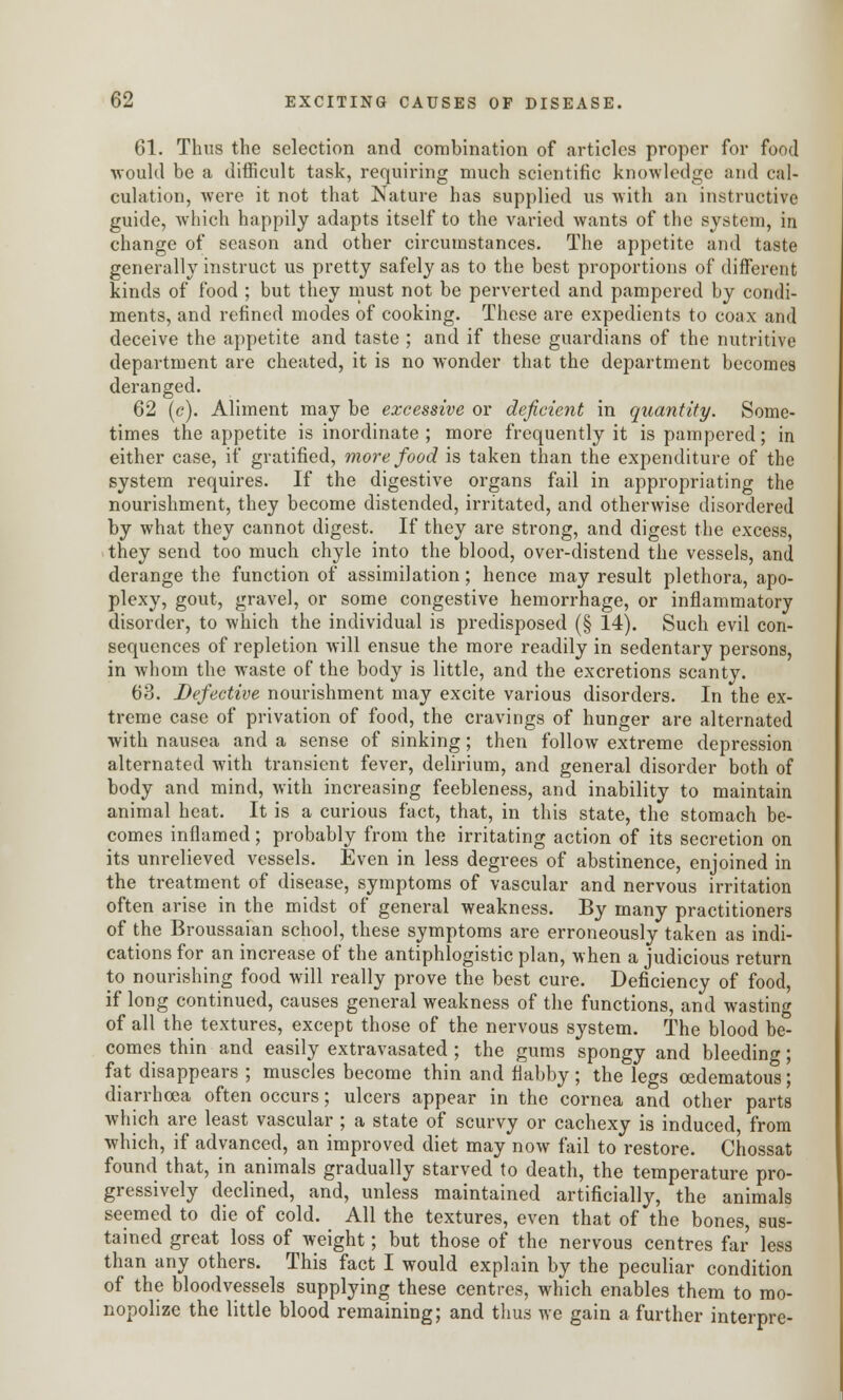 61. Thus the selection and combination of articles proper for food would be a difficult task, requiring much scientific knowledge and cal- culation, were it not that Nature has supplied us with an instructive guide, which happily adapts itself to the varied wants of the system, in change of season and other circumstances. The appetite and taste generally instruct us pretty safely as to the best proportions of different kinds of food ; but they must not be perverted and pampered by condi- ments, and refined modes of cooking. These are expedients to coax and deceive the appetite and taste ; and if these guardians of the nutritive department are cheated, it is no wonder that the department becomes deranged. 62 (c). Aliment may be excessive or deficient in quantity. Some- times the appetite is inordinate ; more frequently it is pampered; in either case, if gratified, more food is taken than the expenditure of the system requires. If the digestive organs fail in appropriating the nourishment, they become distended, irritated, and otherwise disordered by what they cannot digest. If they are strong, and digest the excess, they send too much chyle into the blood, over-distend the vessels, and derange the function of assimilation; hence may result plethora, apo- plexy, gout, gravel, or some congestive hemorrhage, or inflammatory disorder, to which the individual is predisposed (§ 14). Such evil con- sequences of repletion will ensue the more readily in sedentary persons, in whom the waste of the body is little, and the excretions scanty. 63. Defective nourishment may excite various disorders. In the ex- treme case of privation of food, the cravings of hunger are alternated with nausea and a sense of sinking; then follow extreme depression alternated with transient fever, delirium, and general disorder both of body and mind, with increasing feebleness, and inability to maintain animal heat. It is a curious fact, that, in this state, the stomach be- comes inflamed; probably from the irritating action of its secretion on its unrelieved vessels. Even in less degrees of abstinence, enjoined in the treatment of disease, symptoms of vascular and nervous irritation often arise in the midst of general weakness. By many practitioners of the Broussaian school, these symptoms are erroneously taken as indi- cations for an increase of the antiphlogistic plan, when a judicious return to nourishing food will really prove the best cure. Deficiency of food, if long continued, causes general weakness of the functions, and wasting of all the textures, except those of the nervous system. The blood be- comes thin and easily extravasated; the gums spongy and bleeding; fat disappears ; muscles become thin and flabby ; the legs cedematous; diarrhoea often occurs; ulcers appear in the cornea and other parts which are least vascular ; a state of scurvy or cachexy is induced, from which, if advanced, an improved diet may now fail to restore. Chossat found that, in animals gradually starved to death, the temperature pro- gressively declined, and, unless maintained artificially, the animals seemed to die of cold. All the textures, even that of the bones, sus- tained great loss of weight; but those of the nervous centres far less than any others. This fact I would explain by the peculiar condition of the bloodvessels supplying these centres, which enables them to mo- nopolize the little blood remaining; and thus we gain a further interpre-