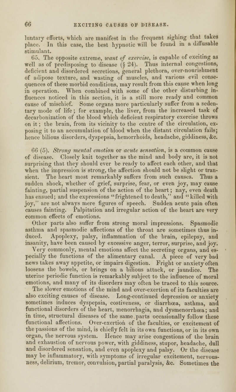 luntary efforts, which are manifest in the frequent sighing that takes place. In this case, the best hypnotic -will be found in a diffusable stimulant. 65. The opposite extreme, want of exercise, is capable of exciting as well as of predisposing to disease (§ 24). Thus internal congestions, deficient and disordered secretions, general plethora, over-nourishment of adipose texture, and wasting of muscles, and various evil conse- quences of these morbid conditions, may result from this cause when long in operation. When combined with some of the other disturbing in- fluences noticed in this section, it is a still more ready and common cause of mischief. Some organs more particularly suffer from a seden- tary mode of life; for example, the liver, from the increased task of decarbonization of the blood which deficient respiratory exercise throws on it; the brain, from its vicinity to the centre of the circulation, ex- posing it to an accumulation of blood when the distant circulation fails; hence bilious disorders, dyspepsia, hemorrhoids, headache, giddiness, &c. 66 (5). Strong mental emotion or acute sensation, is a common cause of disease. Closely knit together as the mind and body are, it is not surprising that they should ever be ready to affect each other, and that when the impression is strong, the affection should not be slight or tran- sient. The heart most remarkably suffers from such causes. Thus a sudden shock, whether of grief, surprise, fear, or even joy, may cause fainting, partial suspension of the action of the heart; nay, even death has ensued; and the expressions frightened to death, and killed with joy, are not always mere figures of speech. Sudden acute pain often causes fainting. Palpitation and irregular action of the heart are very common effects of emotions. Other parts also suffer from strong moral impressions. Spasmodic asthma and spasmodic affections of the throat are sometimes thus in- duced. Apoplexy, palsy, inflammation of the brain, epilepsy, and insanity, have been caused by excessive anger, terror, surprise, and joy. Very commonly, mental emotions affect the secreting organs, and es- pecially the functions of the alimentary canal. A piece of very bad news takes away appetite, or impairs digestion. Fright or anxiety often loosens the bowels, or brings on a bilious attack, or jaundice. The uterine periodic function is remarkably subject to the influence of moral emotions, and many of its disorders may often be traced to this source. The slower emotions of the mind and over-exertion of its faculties are also exciting causes of disease. Long-continued depression or anxiety sometimes induces dyspepsia, costiveness, or diarrhoea, asthma, and functional disorders of the heart, menorrhagia, and dysmenorrhea; and in time, structural diseases of the same.parts occasionally follow these functional affections. Over-exertion of the faculties, or excitement of the passions of the mind, is chiefly felt in its own functions, or in its own organ, the nervous system. Hence may arise congestions of the brain and exhaustion of nervous power, with giddiness, stupor, headache, dull and disordered sensation, and even apoplexy and palsy. Or the disease may be inflammatory, with symptoms of irregular excitement, nervous- ness, delirium, tremor, convulsion, partial paralysis, &c. Sometimes the