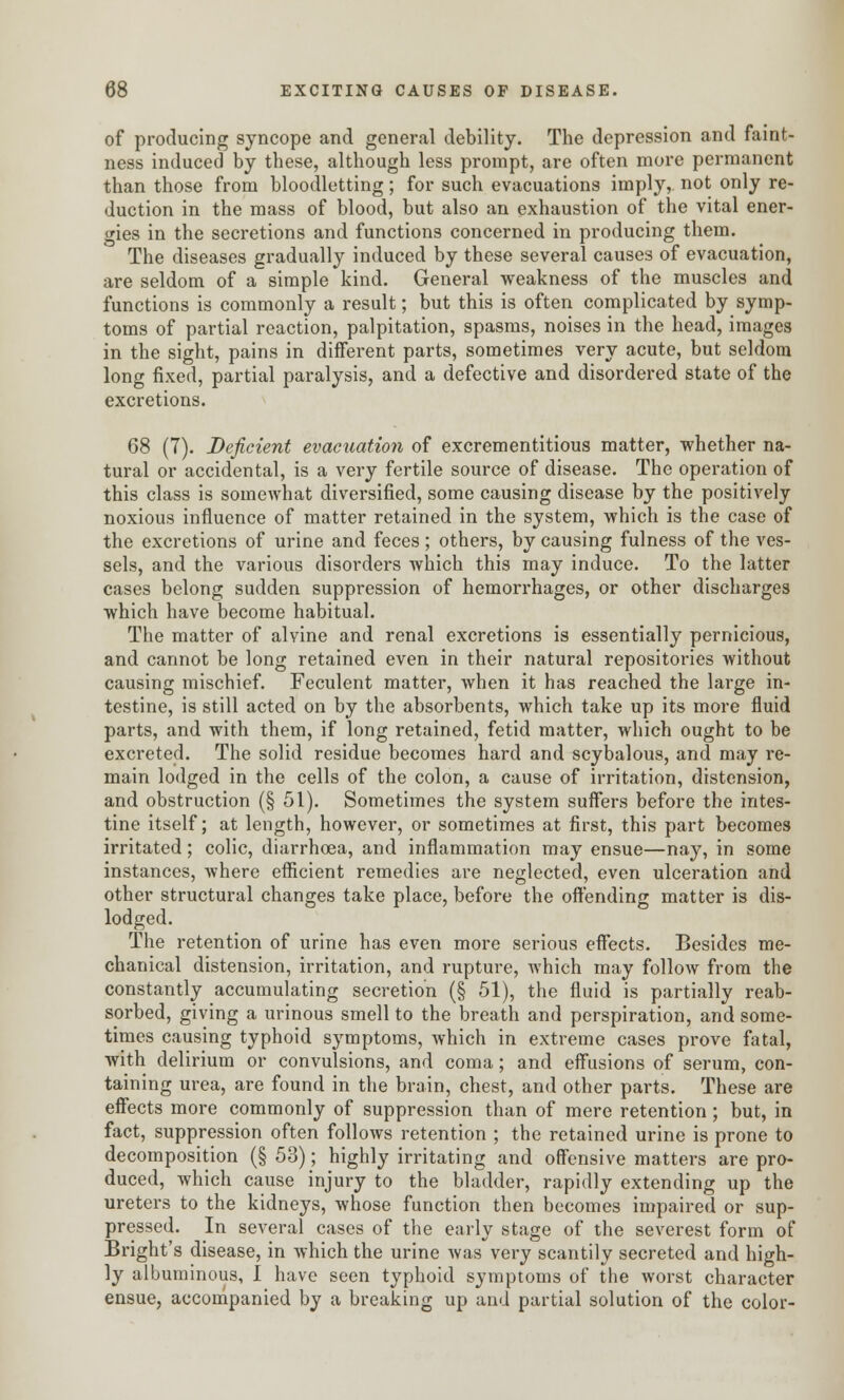 of producing syncope and general debility. The depression and faint- ness induced by these, although less prompt, are often more permanent than those from bloodletting; for such evacuations imply, not only re- duction in the mass of blood, but also an exhaustion of the vital ener- gies in the secretions and functions concerned in producing them. The diseases gradually induced by these several causes of evacuation, are seldom of a simple kind. General weakness of the muscles and functions is commonly a result; but this is often complicated by symp- toms of partial reaction, palpitation, spasms, noises in the head, images in the sight, pains in different parts, sometimes very acute, but seldom long fixed, partial paralysis, and a defective and disordered state of the excretions. 68 (7). Deficient evacuation of excrementitious matter, whether na- tural or accidental, is a very fertile source of disease. The operation of this class is somewhat diversified, some causing disease by the positively noxious influence of matter retained in the system, which is the case of the excretions of urine and feces; others, by causing fulness of the ves- sels, and the various disorders which this may induce. To the latter cases belong sudden suppression of hemorrhages, or other discharges which have become habitual. The matter of alvine and renal excretions is essentially pernicious, and cannot be long retained even in their natural repositories without causing mischief. Feculent matter, when it has reached the large in- testine, is still acted on by the absorbents, which take up its more fluid parts, and with them, if long retained, fetid matter, which ought to be excreted. The solid residue becomes hard and scybalous, and may re- main lodged in the cells of the colon, a cause of irritation, distension, and obstruction (§ 51). Sometimes the system suffers before the intes- tine itself; at length, however, or sometimes at first, this part becomes irritated; colic, diarrhoea, and inflammation may ensue—nay, in some instances, where efficient remedies are neglected, even ulceration and other structural changes take place, before the offending matter is dis- lodged. The retention of urine has even more serious effects. Besides me- chanical distension, irritation, and rupture, which may follow from the constantly accumulating secretion (§ 51), the fluid is partially reab- sorbed, giving a urinous smell to the breath and perspiration, and some- times causing typhoid symptoms, Avhich in extreme cases prove fatal, with delirium or convulsions, and coma; and effusions of serum, con- taining urea, are found in the brain, chest, and other parts. These are effects more commonly of suppression than of mere retention; but, in fact, suppression often follows retention ; the retained urine is prone to decomposition (§ 53); highly irritating and offensive matters are pro- duced, which cause injury to the bladder, rapidly extending up the ureters to the kidneys, whose function then becomes impaired or sup- pressed. In several cases of the early stage of the severest form of Bright's disease, in which the urine was very scantily secreted and high- ly albuminous, I have seen typhoid symptoms of the worst character ensue, accompanied by a breaking up and partial solution of the color-