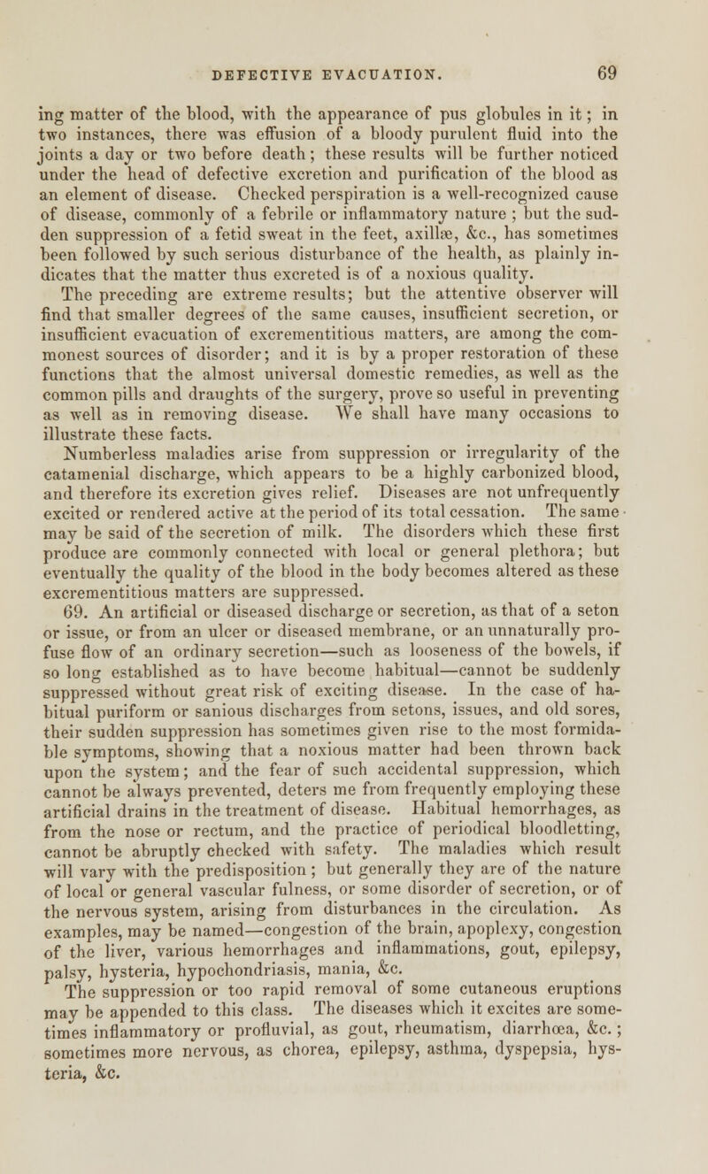 ing matter of the blood, with the appearance of pus globules in it; in two instances, there was effusion of a bloody purulent fluid into the joints a day or two before death; these results will be further noticed under the head of defective excretion and purification of the blood as an element of disease. Checked perspiration is a well-recognized cause of disease, commonly of a febrile or inflammatory nature ; but the sud- den suppression of a fetid sweat in the feet, axillae, &c, has sometimes been followed by such serious disturbance of the health, as plainly in- dicates that the matter thus excreted is of a noxious quality. The preceding are extreme results; but the attentive observer will find that smaller degrees of the same causes, insufficient secretion, or insufficient evacuation of excrementitious matters, are among the com- monest sources of disorder; and it is by a proper restoration of these functions that the almost universal domestic remedies, as well as the common pills and draughts of the surgery, prove so useful in preventing as well as in removing disease. We shall have many occasions to illustrate these facts. Numberless maladies arise from suppression or irregularity of the catamenial discharge, which appears to be a highly carbonized blood, and therefore its excretion gives relief. Diseases are not unfrequently excited or rendei'ed active at the period of its total cessation. The same may be said of the secretion of milk. The disorders which these first produce are commonly connected with local or general plethora; but eventually the quality of the blood in the body becomes altered as these excrementitious matters are suppressed. 69. An artificial or diseased discharge or secretion, as that of a seton or issue, or from an ulcer or diseased membrane, or an unnaturally pro- fuse flow of an ordinary secretion—such as looseness of the bowels, if so long established as to have become habitual—cannot be suddenly suppressed without great risk of exciting disease. In the case of ha- bitual puriform or sanious discharges from setons, issues, and old sores, their sudden suppression has sometimes given rise to the most formida- ble symptoms, showing that a noxious matter had been thrown back upon the system; and the fear of such accidental suppression, which cannot be always prevented, deters me from frequently employing these artificial drains in the treatment of disease. Habitual hemorrhages, as from the nose or rectum, and the practice of periodical bloodletting, cannot be abruptly checked with safety. The maladies which result will vary with the predisposition; but generally they are of the nature of local or general vascular fulness, or some disorder of secretion, or of the nervous system, arising from disturbances in the circulation. As examples, may be named—congestion of the brain, apoplexy, congestion of the liver, various hemorrhages and inflammations, gout, epilepsy, palsy, hysteria, hypochondriasis, mania, &c. The suppression or too rapid removal of some cutaneous eruptions may be appended to this class. The diseases which it excites are some- times inflammatory or profluvial, as gout, rheumatism, diarrhoea, &c.; sometimes more nervous, as chorea, epilepsy, asthma, dyspepsia, hys- teria, &c.