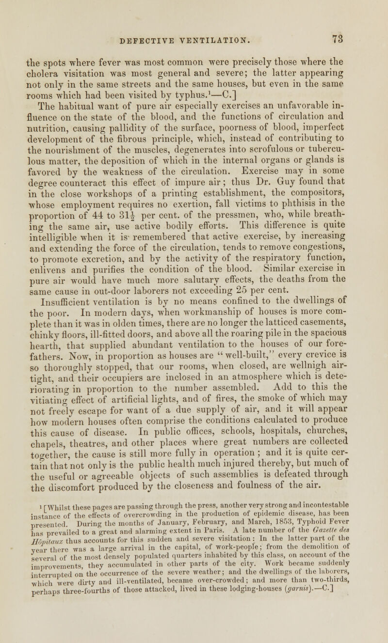 the spots where fever was most common were precisely those where the cholera visitation was most general and severe; the latter appearing not only in the same streets and the same houses, but even in the same rooms which had been visited by typhus.1—C] The habitual want of pure air especially exercises an unfavorable in- fluence on the state of the blood, and the functions of circulation and nutrition, causing pallidity of the surface, poorness of blood, imperfect development of the fibrous principle, which, instead of contributing to the nourishment of the muscles, degenerates into scrofulous or tubercu- lous matter, the deposition of which in the internal organs or glands is favored by the weakness of the circulation. Exercise may in some degree counteract this effect of impure air; thus Dr. Guy found that in the close workshops of a printing establishment, the compositors, whose employment requires no exertion, fall victims to phthisis in the proportion of 44 to 31J per cent, of the pressmen, who, while breath- ing the same air, use active bodily efforts. This difference is quite intelligible when it is- remembered that active exercise, by increasing and extending the force of the circulation, tends to remove congestions, to promote excretion, and by the activity of the respiratory function, enlivens and purifies the condition of the blood. Similar exercise in pure air would have much more salutary effects, the deaths from the same cause in out-door laborers not exceeding 25 per cent. Insufficient ventilation is by no means confined to the dwellings of the poor. In modern days, when workmanship of houses is more com- plete than it was in olden times, there are no longer the latticed casements, chinky floors, ill-fitted doors, and above all the roaring pile in the spacious hearth, that supplied abundant ventilation to the houses of our fore- fathers. Now, in proportion as houses are well-built, every creviced so thoroughly stopped, that our rooms, when closed, are wellnigh air- tight, and°their occupiers are inclosed in an atmosphere which is dete- riorating in proportion to the number assembled. Add to this the vitiating effect of artificial lights, and of fires, the smoke of which may not freely escape for want of a due supply of air, and it will appear how modern houses often comprise the conditions calculated to produce this cause of disease. In public offices, schools, hospitals, churches, chapels, theatres, and other places where great numbers are collected together, the cause is still more fully in operation ; and it is quite cer- tain that not only is the public health much injured thereby, but much of the useful or agreeable objects of such assemblies is defeated through the discomfort produced by the closeness and foulness of the air. i [Whilst these pages are passing through the press, another very strong and incontestable instance of the effects of overcrowding in the production of epidemic disease, has been presented. During the months of January, February, and March, 1853, Typhoid Fever has prevailed to a great and alarming extent in Paris. A late number of the Gazette, des Ilopitaux thus accounts for this sudden and severe visitation: In the latter part of the year there was a large arrival in the capital, of work-people; from the demolition of several of the most densely populated quarters inhabited by this class, on account of the improvements, they accumulated in other parts of the city. Work became suddenly interrupted on the occurrence of the severe weather; and the dwellings of the laborers, which were dirty and ill-ventilated, became over-crowded; and more than two-thirds, perhaps three-fourths of those attacked, lived in these lodging-houses (garnis).— C]