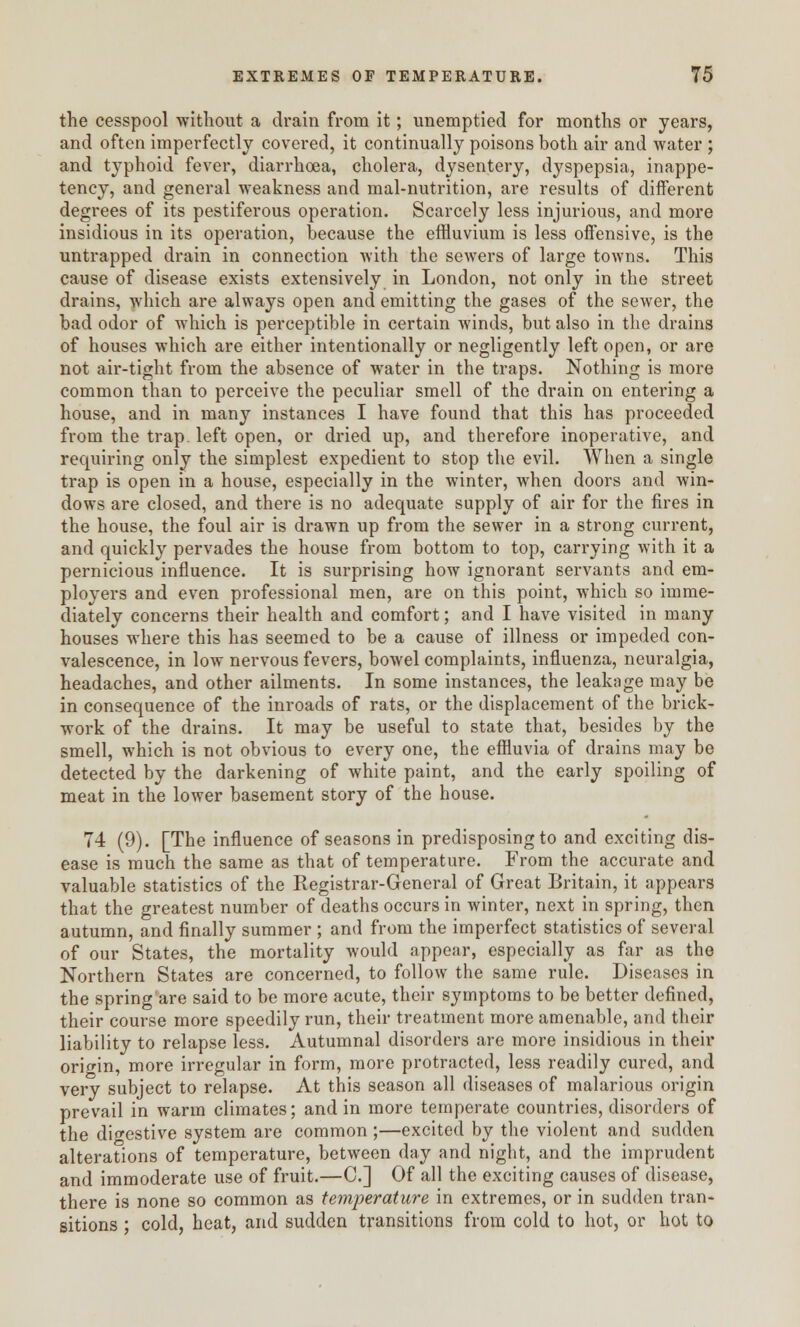 the cesspool without a drain from it; unemptied for months or years, and often imperfectly covered, it continually poisons both air and water ; and typhoid fever, diarrhoea, cholera, dysentery, dyspepsia, inappe- tency, and general weakness and mal-nutrition, are results of different degrees of its pestiferous operation. Scarcely less injurious, and more insidious in its operation, because the effluvium is less offensive, is the untrapped drain in connection with the sewers of large towns. This cause of disease exists extensively in London, not only in the street drains, which are always open and emitting the gases of the sewer, the bad odor of which is perceptible in certain winds, but also in the drains of houses which are either intentionally or negligently left open, or are not air-tight from the absence of water in the traps. Nothing is more common than to perceive the peculiar smell of the drain on entering a house, and in many instances I have found that this has proceeded from the trap, left open, or dried up, and therefore inoperative, and requiring only the simplest expedient to stop the evil. When a single trap is open in a house, especially in the winter, when doors and win- dows are closed, and there is no adequate supply of air for the fires in the house, the foul air is drawn up from the sewer in a strong current, and quickly pervades the house from bottom to top, carrying with it a pernicious influence. It is surprising how ignorant servants and em- ployers and even professional men, are on this point, which so imme- diately concerns their health and comfort; and I have visited in many houses where this has seemed to be a cause of illness or impeded con- valescence, in low nervous fevers, bowel complaints, influenza, neuralgia, headaches, and other ailments. In some instances, the leakage may be in consequence of the inroads of rats, or the displacement of the brick- work of the drains. It may be useful to state that, besides by the smell, which is not obvious to every one, the effluvia of drains may be detected by the darkening of white paint, and the early spoiling of meat in the lower basement story of the house. 74 (9). [The influence of seasons in predisposing to and exciting dis- ease is much the same as that of temperature. From the accurate and valuable statistics of the Kegistrar-General of Great Britain, it appears that the greatest number of deaths occurs in winter, next in spring, then autumn, and finally summer ; and from the imperfect statistics of several of our States, the mortality would appear, especially as far as the Northern States are concerned, to follow the same rule. Diseases in the spring are said to be more acute, their symptoms to be better defined, their course more speedily run, their treatment more amenable, and their liability to relapse less. Autumnal disorders are more insidious in their origin, more irregular in form, more protracted, less readily cured, and very subject to relapse. At this season all diseases of malarious origin prevail in warm climates; and in more temperate countries, disorders of the digestive system are common ;—excited by the violent and sudden alterations of temperature, between day and night, and the imprudent and immoderate use of fruit.—C] Of all the exciting causes of disease, there is none so common as temperature in extremes, or in sudden tran- sitions ; cold, heat, and sudden transitions from cold to hot, or hot to