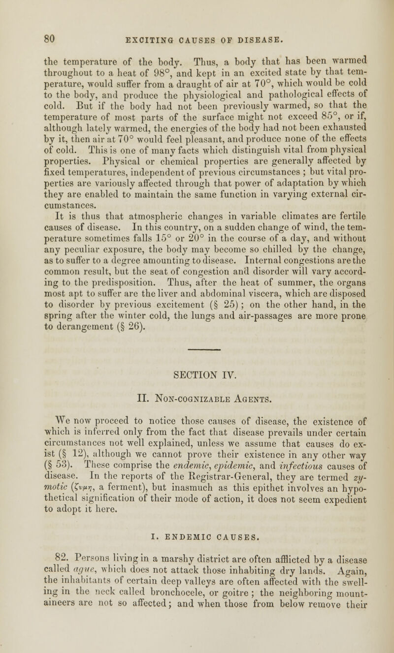 the temperature of the body. Thus, a body that has been warmed throughout to a heat of 98°, and kept in an excited state by that tem- perature, would suffer from a draught of air at 70°, which would be cold to the body, and produce the physiological and pathological effects of cold. But if the body had not been previously warmed, so that the temperature of most parts of the surface might not exceed 85°, or if, although lately warmed, the energies of the body had not been exhausted by it, then air at 70° would feel pleasant, and produce none of the effects of cold. This is one of many facts which distinguish vital from physical properties. Physical or chemical properties are generally affected by fixed temperatures, independent of previous circumstances ; but vital pro- perties are variously affected through that power of adaptation by which they are enabled to maintain the same function in varying external cir- cumstances. It is thus that atmospheric changes in variable climates are fertile causes of disease. In this country, on a sudden change of wind, the tem- perature sometimes falls 15° or 20° in the course of a day, and without any peculiar exposure, the body may become so chilled by the change, as to suffer to a degree amounting to disease. Internal congestions are the common result, but the seat of congestion and disorder will vary accord- ing to the predisposition. Thus, after the heat of summer, the organs most apt to suffer are the liver and abdominal viscera, which are disposed to disorder by previous excitement (§ 25); on the other hand, in the spring after the winter cold, the lungs and air-passages are more prone to derangement (§ 26). SECTION IV. II. NON-COGNIZABLE AGENTS. We now proceed to notice those causes of disease, the existence of which is inferred only from the fact that disease prevails under certain circumstances not well explained, unless we assume that causes do ex- ist (§ 12), although we cannot prove their existence in any other way (§ 53). These comprise the endemic, epidemic, and infectious causes of disease. In the reports of the Registrar-General, they are termed zy- motic {^vnri, a ferment), but inasmuch as this epithet involves an hypo- thetical signification of their mode of action, it does not seem expedient to adopt it here. I. ENDEMIC CAUSES. 82. Persons living in a marshy district are often afflicted by a disease called ague, which does not attack those inhabiting dry lands. Again, the inhabitants of certain deep valleys are often affected with the swell- ing in the neck called bronchocele, or goitre ; the neighboring mount- aineers are not so affected; and when those from below remove their