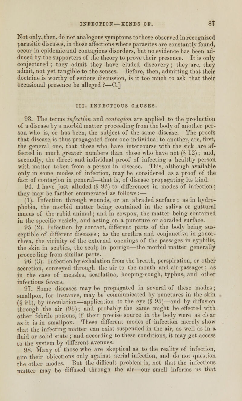 Not only, then, do not analogous symptoms to those observed in recognized parasitic diseases, in those affections where parasites are constantly found, occur in epidemic and contagious disorders, but no evidence has been ad- duced by the supporters of the theory to prove their presence. It is only conjectured ; they admit they have eluded discovery; they are, they admit, not yet tangible to the senses. Before, then, admitting that their doctrine is worthy of serious discussion, is it too much to ask that their occasional presence be alleged ?—C] III. INFECTIOUS CAUSES. 93. The terms infection and contagion are applied to the production of a disease by a morbid matter proceeding from the body of another per- son who is, or has been, the subject of the same disease. The proofs that disease is thus progagated from one individual to another, are, first, the general one, that those who have intercourse with the sick are af- fected in much greater numbers than those who have not (§ 12); and, secondly, the direct and individual proof of infecting a healthy person with matter taken from a person in disease. This, although available only in some modes of infection, may be considered as a proof of the fact of contagion in general—that is, of disease propagating its kind. 94. I have just alluded (§ 93) to differences in modes of infection; they may be farther enumerated as follows:— (1). Infection through wounds, or an abraded surface ; as in hydro- phobia, the morbid matter being contained in the saliva or guttural mucus of the rabid animal; and in cowpox, the matter being contained in the specific vesicle, and acting on a puncture or abraded surface. 95 (2). Infection by contact, different parts of the body being sus- ceptible of different diseases; as the urethra and conjunctiva in gonor- rhoea, the vicinity of the external openings of the passages in syphilis, the skin in scabies, the scalp in porrigo—the morbid matter generally proceeding from similar parts. 96 (3). Infection by exhalation from the breath, perspiration, or other secretion, conveyed through the air to the mouth and air-passages ; as in the case of measles, scarlatina, hooping-cough, typhus, and other infectious fevers. 97. Some diseases may be propagated in several of these modes ; smallpox, for instance, may be communicated by punctures in the skin (§ 94), by inoculation—application to the eye (§ 95)—and by diffusion through the air (96); and probably the same might be effected with other febrile poisons, if their precise source in the body were as clear as it is in smallpox. These different modes of infection merely show that the infecting matter can exist suspended in the air, as well as in a fluid or solid state ; and according to these conditions, it may get access to the system by different avenues. 98. Many of those who are skeptical as to the reality of infection, aim their objections only against aerial infection, and do not question the other modes. But the difficult problem is, not that the infectious matter may be diffused through the air—our smell informs us that