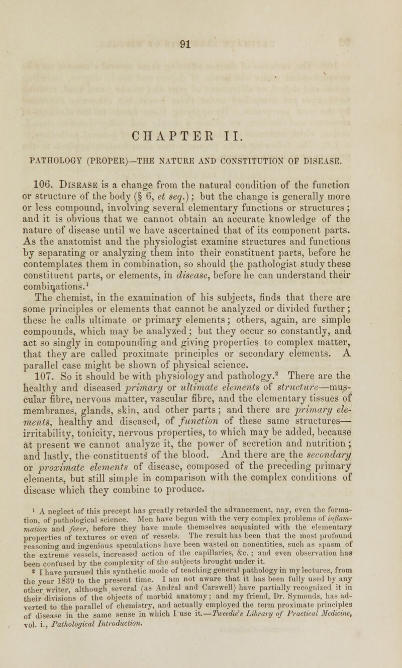 CHAPTER II. PATHOLOGY (PROPER)—THE NATURE AND CONSTITUTION OF DISEASE. 106. Disease is a change from the natural condition of the function or structure of the body (§ 6, et seq.); but the change is generally more or less compound, involving several elementary functions or structures ; and it is obvious that we cannot obtain an accurate knowledge of the nature of disease until we have ascertained that of its component parts. As the anatomist and the physiologist examine structures and functions by separating or analyzing them into their constituent parts, before he contemplates them in combination, so should the pathologist study these constituent parts, or elements, in disease, before he can understand their combinations.1 The chemist, in the examination of his subjects, finds that there are some principles or elements that cannot be analyzed or divided further; these he calls ultimate or primary elements; others, again, are simple compounds, which may be analyzed; but they occur so constantly, and act so singly in compounding and giving properties to complex matter, that they are called proximate principles or secondary elements. A parallel case might be shown of physical science. 107. So it should be with physiology and pathology.2 There are the healthy and diseased primary or ultimate elements of structure—mus- cular fibre, nervous matter, vascular fibre, and the elementary tissues of membranes, glands, skin, and other parts; and there are primary ele- ments, healthy and diseased, of function of these same structures— irritability, tonicity, nervous properties, to which may be added, because at present we cannot analyze it, the power of secretion and nutrition; and lastly, the constituents' of the blood. And there are^the secondary or proximate elements of disease, composed of the preceding primary elements, but still simple in comparison with the complex conditions of disease which they combine to produce. 1 A neglect of this precept has greatly retarded the advancement, nay, even the forma- tion, of pathological science. Men have begun with the very complex problems of inflam- mation and fever, before they have made themselves acquainted with the elementary properties of textures or even of vessels. The result has been that the most profound reasoning and ingenious speculations have been wasted on nonentities, such as spasm of the extreme vessels, increased action of the capillaries, &c. ; and even observation has been confused by the complexity of the subjects brought under it, 8 I have pursued this synthetic mode of teaching general pathology in my lectures, from the year 183'J to the present time. I am not aware that it has been fully used by any other writer, although several (as Andral and Carswell) have partially recognized it in their divisions of the objects of morbid anatomy; and my friend, Dr. Bymonds, has ad- verted to the parallel of chemistry, and actually employed the term proximate principles of disease in the same sense in which I use it.—Tweedie's Library of Practical Medicine, vol. i., Pathological Introduction.