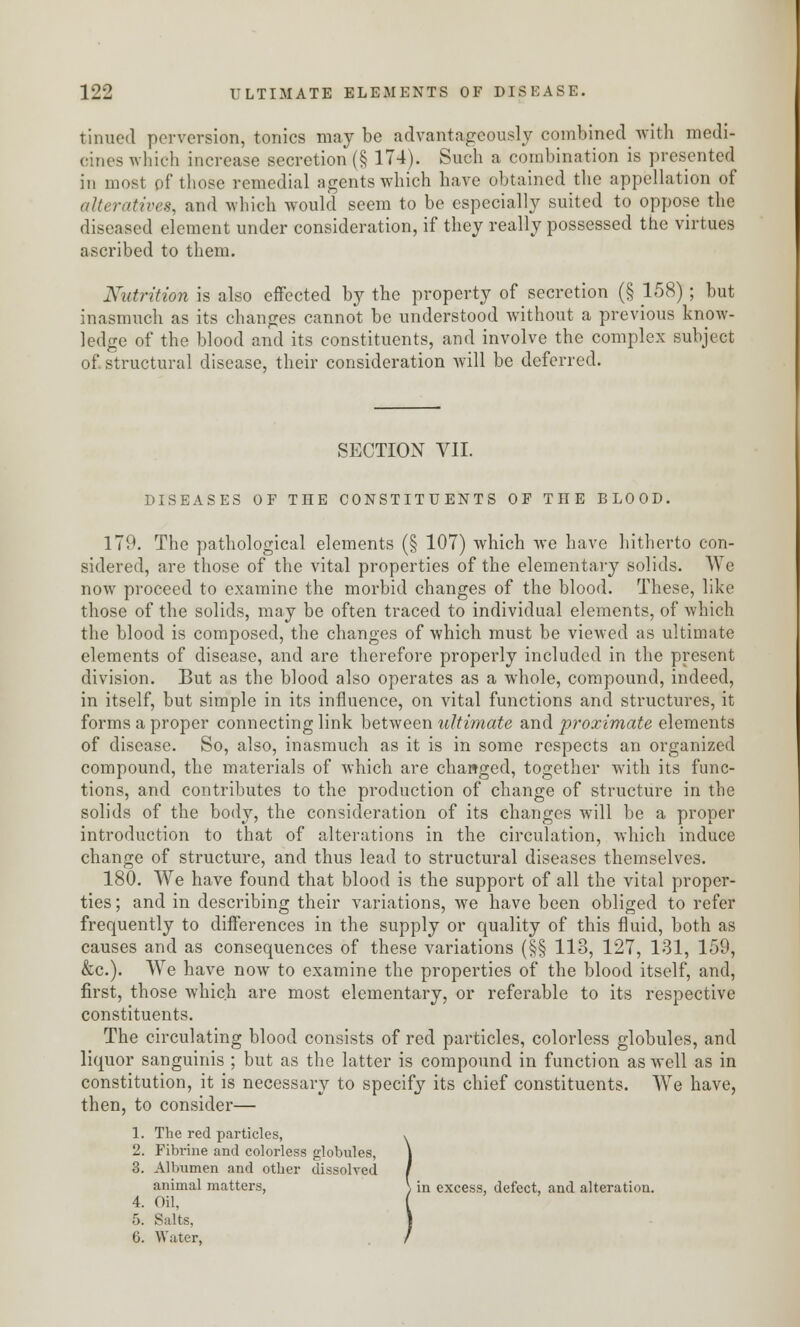 tinned perversion, tonics maybe advantageously combined with medi- cines which increase secretion (§ 174). Such a combination is presented in most of those remedial agents which have obtained the appellation of alteratives, and which would seem to be especially suited to oppose the diseased element under consideration, if they really possessed the virtues ascribed to them. Nutrition is also effected by the property of secretion (§ 158); but inasmuch as its changes cannot be understood without a previous know- ledge of the blood and its constituents, and involve the complex subject of. structural disease, their consideration will be deferred. SECTION VII. DISEASES OF THE CONSTITUENTS OF THE BLOOD. 179. The pathological elements (§ 107) which we have hitherto con- sidered, are those of the vital properties of the elementary solids. We now proceed to examine the morbid changes of the blood. These, like those of the solids, may be often traced to individual elements, of which the blood is composed, the changes of which must be viewed as ultimate elements of disease, and are therefore properly included in the present division. But as the blood also operates as a whole, compound, indeed, in itself, but simple in its influence, on vital functions and structures, it forms a proper connecting link between ultimate and proximate elements of disease. So, also, inasmuch as it is in some respects an organized compound, the materials of which are changed, together with its func- tions, and contributes to the production of change of structure in the solids of the body, the consideration of its changes will be a proper introduction to that of alterations in the circulation, which induce change of structure, and thus lead to structural diseases themselves. 180. We have found that blood is the support of all the vital proper- ties; and in describing their variations, we have been obliged to refer frequently to differences in the supply or quality of this fluid, both as causes and as consequences of these variations (§§ 113, 127, 131, 159, &c). We have now to examine the properties of the blood itself, and, first, those which are most elementary, or referable to its respective constituents. The circulating blood consists of red particles, colorless globules, and liquor sanguinis ; but as the latter is compound in function as well as in constitution, it is necessary to specify its chief constituents. We have, then, to consider— 1. The red particles, 2. Fibrine and colorless globules, 3. Albumen and other dissolved animal matters, \ in excess, defect, and alteration. 4. Oil, 5. Salts. 6. Water, 1