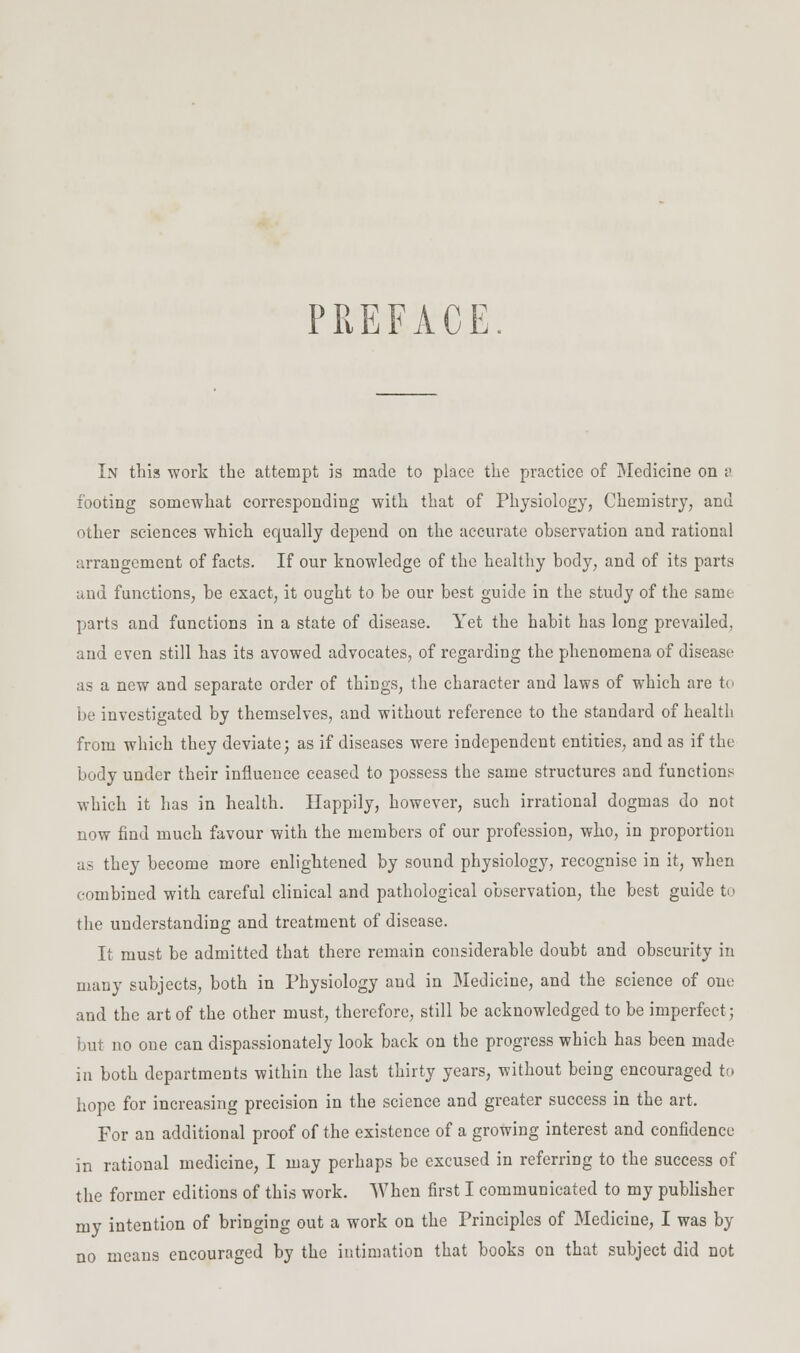 PREFACE. In tliis work the attempt is made to place the practice of Medicine on v footing somewhat corresponding with that of Physiology, Chemistry, and other sciences which equally depend on the accurate observation and rational arrangement of facts. If our knowledge of the healthy body, and of its parts and functions, be exact, it ought to be our best guide in the study of the same parts and functions in a state of disease. Yet the habit has long prevailed, and even still has its avowed advocates, of regarding the phenomena of disease as a new and separate order of things, the character and laws of which are tc) be investigated by themselves, and without reference to the standard of health from which they deviate; as if diseases were independent entities, and as if the body under their influence ceased to possess the same structures and functions which it has in health. Happily, however, such irrational dogmas do not now find much favour with the members of our profession, who, in proportion as they become more enlightened by sound physiology, recognise in it, when combined with careful clinical and pathological observation, the best guide to the understanding and treatment of disease. It must be admitted that there remain considerable doubt and obscurity in many subjects, both in Physiology and in Medicine, and the science of one and the art of the other must, therefore, still be acknowledged to be imperfect; but no one can dispassionately look back on the progress which has been made in both departments within the last thirty years, without being encouraged to hope for increasing precision in the science and greater success in the art. For an additional proof of the existence of a growing interest and confidence in rational medicine, I may perhaps be excused in referring to the success of the former editions of this work. When first I communicated to my publisher my intention of bringing out a work on the Principles of Medicine, I was by no means encouraged by the intimation that books on that subject did not