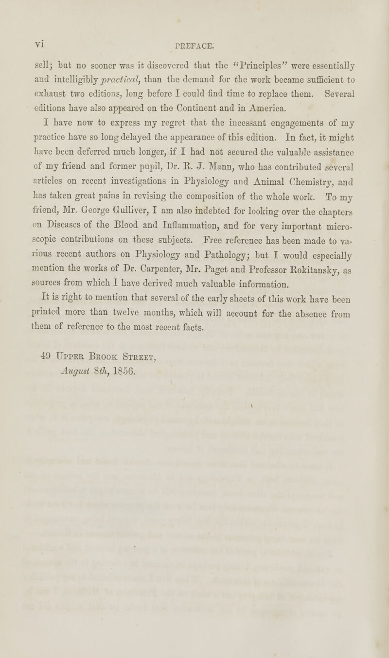 sell; but no sooner was it discovered that the Principles were essentially aud intelligiblj j)r act iced, than the demand for the work became sufficient to exhaust two editions, long before I could find time to replace them. Several editions have also appeared on the Continent and in America. I have now to express my regret that the incessant engagements of my practice have so long delayed the appearance of this edition. In fact, it might have been deferred much longer, if I had not secured the valuable assistance of my friend and former pupil. Dr. R. J. Mann, who has contributed several articles on recent investigations in Physiology aud Animal Chemistry, and has taken great pains in revising the composition of the whole work. To my friend, Mr. George Gulliver, I am also indebted for looking over the chapters on Diseases of the Blood and Inflammation, and for very important micro- scopic contributions on these subjects. Free reference has been made to va- rious recent authors on Physiology and Pathology; but I would especially mention the works of Dr. Carpenter, BIr. Paget and Professor Rokitansky, as sources from which I have derived much valuable information. It is right to mention that several of the early sheets of this work have been printed more than twelve months, which will account for the absence from them of reference to the most recent facts. 49 Upper Brook Street, August Sth, 1856,