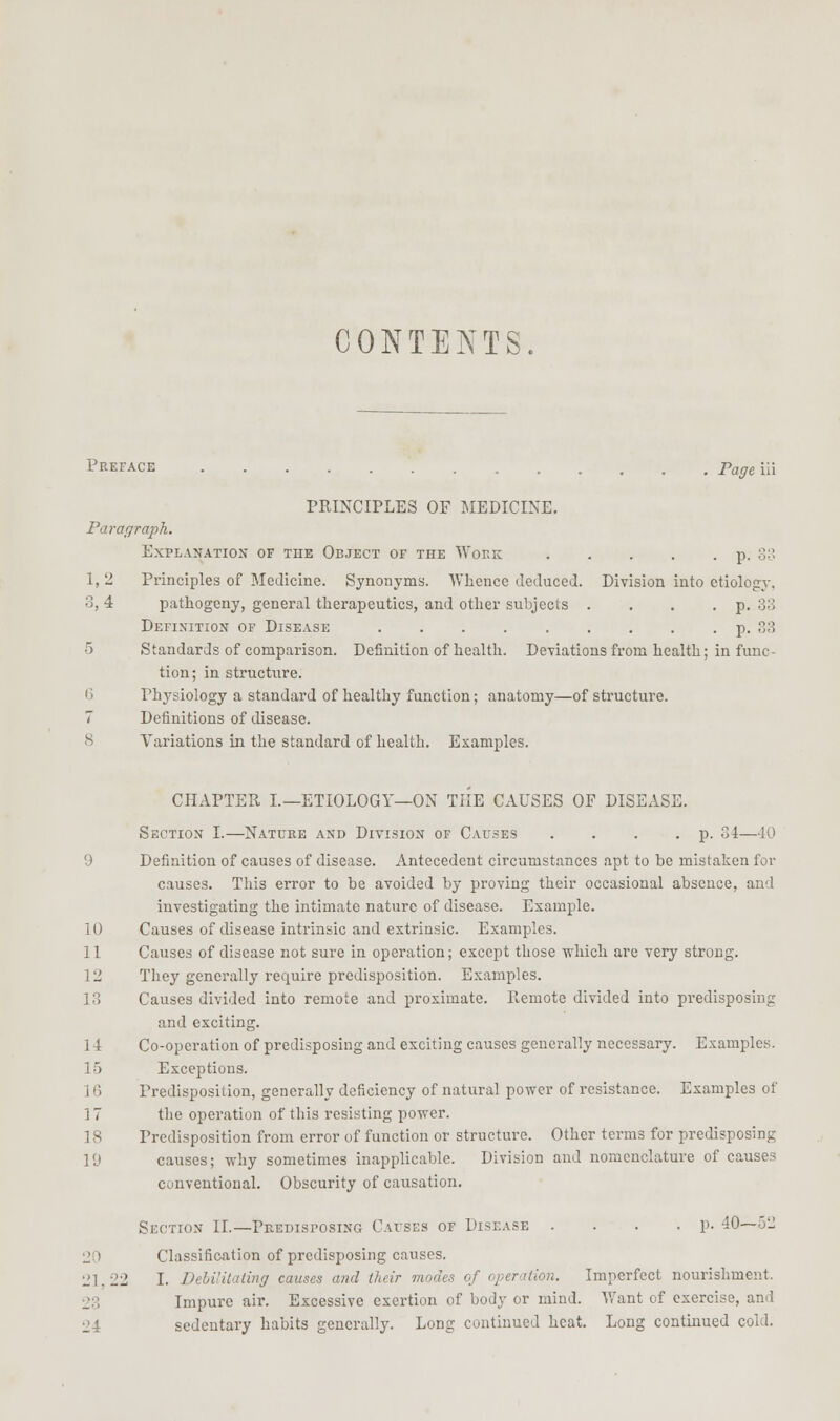 CONTENTS. Preface Pageui PRINCIPLES OF MEDICINE. Faraffraph. Explanation of the Object of the Wokk p. sn 1, 2 Principles of Medicine. Synonyms. AVheuce deduced. Division into etiology, 3, 4 pathogeny, general therapeutics, and other subjects . . . . p, 33 Definition of Disease . . . . . . . . . p. 33 5 Standards of comparison. Definition of health. Deviations from health; in func- tion; in structure. 6 Physiology a standard of healthy function; anatomy—of structure. 7 Definitions of disease. 8 Variations in the standard of health. Examples. CHAPTER I.—ETIOLOGY—ON THE CAUSES OF DISEASE. Section I.—Nature and Division of Causes . . . • P- 34—40 9 Definition of causes of disease. Antecedent circumstances apt to be mistaken for causes. This error to be avoided by proving their occasional absence, and investigating the intimate nature of disease. Example. 10 Causes of disease intrinsic and extrinsic. Examples. 11 Causes of disease not sure in operation; except those which are very strong. 12 They generally require predisposition. Examples. 13 Causes divided into remote and proximate. Remote divided into predisposing and exciting. 1 i Co-operation of predisposing and exciting causes generally necessary. Examples. 15 Exceptions. ] 6 Predisposition, generally deficiency of natural power of resistance. Examples of 17 the operation of this resisting power. 18 Predisposition from error of function or structure. Other terms for predisposing 19 causes; why sometimes inapplicable. Division and nomenclature of causes conventional. Obscurity of causation. Section II.—Predisposing Causes of Disease . . . .p. 40—52 20 Classification of predisposing causes. 21,22 I. DehiUtating causes and their modes of operation. Imperfect nourishment. 23 Impure air. Excessive exertion of body or mind. Want of exercise, and 24 sedentary habits generally. Long continued heat. Long continued cold.