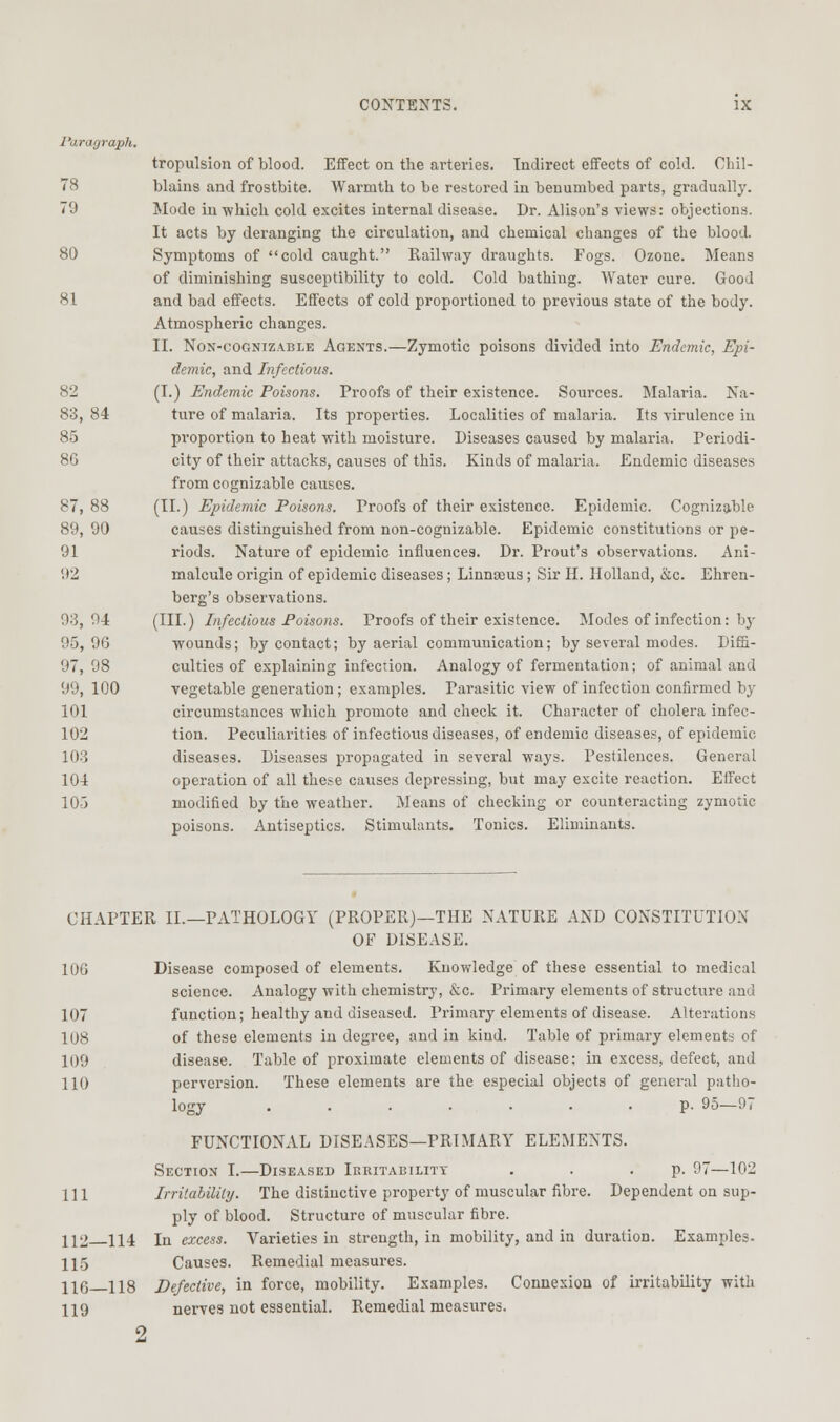 I'aragraph. tropulsion of blood. EfiFect on the arteries. Indirect efifects of cold. Chil- 78 blains and frostbite. Warmth to be restored in benumbed parts, gradually. 79 Mode in which cold excites internal disease- Dr. Alison's views: objections. It acts by deranging the circulation, and chemical changes of the blood. 80 Symptoms of cold caught. Railway draughts. Fogs. Ozone. Means of diminishing susceptibility to cold. Cold bathing. Water cure. Good 81 and bad effects. Effects of cold proportioned to previous state of the body. Atmospheric changes. II. Non-cognizable Agents.—Zymotic poisons divided into Endemic, Epi- demic, and Infectious. 82 (I.) Endemic Poisons. Proofs of their existence. Sources. Malaria. Na- 83, 84 ture of malaria. Its properties. Localities of malaria. Its virulence in 85 proportion to heat with moisture. Diseases caused by malaria. Periodi- 86 city of their attacks, causes of this. Kinds of malaria. Endemic diseases from cognizable causes. 87, 88 (II.) Epidemic Poisons. Proofs of their existence. Epidemic. Cognizable 89, 90 causes distinguished from non-cognizable. Epidemic constitutions or pe- 91 riods. Nature of epidemic influences. Dr. Front's observations. Ani- 92 malcule origin of epidemic diseases; Linnaeus; Sir H. Holland, &c. Ehren- berg's observations. 93,94 (HI.) Infectious Poisons. Proofs of their existence. Modes of infection: by 95,96 wounds; by contact; by aerial communication; by several modes. Dif5- 97, 98 culties of explaining infection. Analogy of fermentation; of animal and 99, lOO vegetable generation ; examples. Parasitic view of infection confirmed by 101 circumstances which promote and check it. Character of cholera infec- 102 tion. Peculiarities of infectious diseases, of endemic diseases, of epidemic 103 diseases. Diseases propagated in several ways. Pestilences. General 104 operation of all these causes depressing, but may excite reaction. Effect 105 modified by the weather. Means of checking or counteracting zymotic poisons. Antiseptics. Stimulants. Tonics. Eliminants. CHAPTER II.—PATHOLOGY (PROPER)—THE NATURE AND CONSTITUTION OF DISEASE. 106 Disease composed of elements. Knowledge of these essential to medical science. Analogy with chemistry, &c. Primary elements of structure and 107 function; healthy and diseased. Primary elements of disease. Alterations 108 of these elements in degree, and in kind. Table of primary elements of 109 disease. Table of proximate elements of disease; in excess, defect, and 110 perversion. These elements are the especial objects of general patho- logy p. 95-97 FUNCTIONAL DISEASES—PRIMARY ELEMENTS. Section I.—Diseased Irritability . . • P- 97—102 111 Irrilahilitij. The distinctive property of muscular fibre. Dependent on sup- ply of blood. Structure of muscular fibre. 112 114 In excess. Varieties in strength, in mobility, and in duration. Examples. 11.5 Causes. Remedial measures. 11(5 118 Defective, in force, mobility. Examples. Connexion of irritability with 119 nerves not essential. Remedial measures. 2