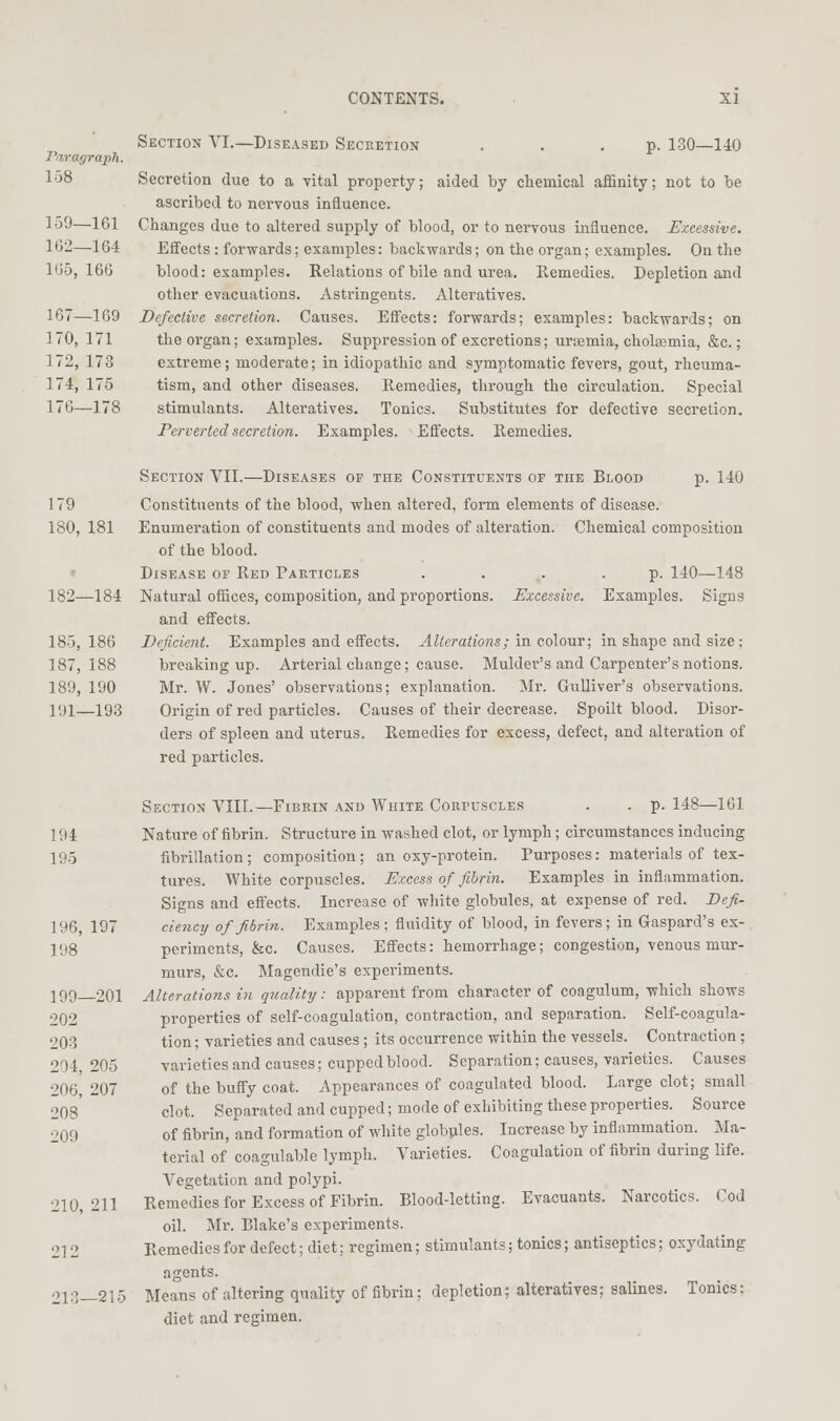 Para graph. 108 159- -161 162- -164 l(i5, 166 167- -169 170, 171 172, 173 174, 175 176- -178 CONTENTS. XI Section VI.—Diseased Secretiox ... p. 130—140 Secretion due to a vital property; aided by chemical affinity; not to be ascribed to nervous influence. Changes due to altered supply of blood, or to nervous influence. Excessive. Effects: forwards; examples: backwards; on the organ; examples. On the blood: examples. Relations of bile and urea. Eemedies. Depletion and other evacuations. Astringents. Alteratives. Defective secretion. Causes. Effects: forwards; examples: backwards; on the organ; examples. Suppression of excretions; urtemia, cholffimia, &c.; extreme; moderate; in idiopathic and symptomatic fevers, gout, rheuma- tism, and other diseases. Eemedies, through the circulation. Special stimulants. Alteratives. Tonics. Substitutes for defective secretion. Perverted secretion. Examples. Effects. Remedies. Section VII.—Diseases of the Constituents of the Blood p. 140 179 Constituents of the blood, when altered, form elements of disease. 180, 181 Enumeration of constituents and modes of alteration. Chemical composition of the blood. ' Disease of Red Particles . ... .p. 140—148 182—184 Natural offices, composition, and proportions. Excessive. Examples. Signs and effects. 185,186 Deficient. Examples and effects. ^4Z(;f7-aitons; in colour; in shape and size; 187,188 breaking up. Arterial change; cause. Mulder's and Carpenter's notions. 189, 190 Mr. W. Jones' observations; explanation. Mr. Gulliver's observations. ]<.)!—193 Origin of red particles. Causes of their decrease. Spoilt blood. Disor- ders of spleen and uterus. Remedies for excess, defect, and alteration of red particles. Section VIII.—Fibein and White Corpuscles . . p. 148—101 Nature of fibrin. Structure in washed clot, or lymph; circumstances inducing fibrillation; composition; an oxy-protein. Purposes: materials of tex- tures. White corpuscles. Excess of fibrin. Examples in inflammation. Signs and effects. Increase of white globules, at expense of red. Defi- ciency of fibrin. Examples ; fluidity of blood, in fevers; in Gaspard's ex- periments, &c. Causes. Effects: hemorrhage; congestion, venous mur- murs, &c. Magendie's experiments. Alterations in quality: apparent from character of coagulum, which shows properties of self-coagulation, contraction, and separation. Self-coagula- tion ; varieties and causes; its occurrence within the vessels. Contraction; varieties and causes; cupped blood. Separation; causes, varieties. Causes of the buffy coat. Appearances of coagulated blood. Large clot; small clot. Separated and cupped; mode of exhibiting these properties. Source of fibrin, and formation of white globules. Increase by inflammation. Ma- terial of coagulable lymph. Varieties. Coagulation of fibrin during life. Vegetation and polypi. Remedies for Excess of Fibrin. Blood-letting. Evacuants. Narcotics. Cod oil. Mr. Blake's experiments. Remedies for defect; diet; regimen; stimulants; tonics; antiseptics; oxydating agents. Means of altering quality of fibrin; depletion; alteratives; salines. Tonics; diet and regimen. 195 196, 197 198 199- -201 202 203 204, 205 206, 207 208 209 210, 211 212 213- -215