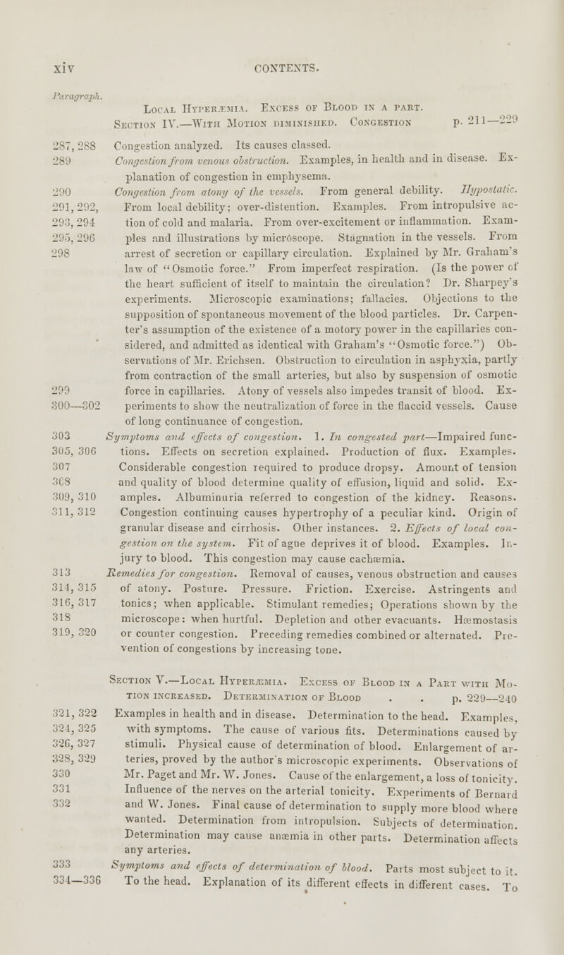 Po.ragraph. Local Hti'ER-t-mia. Excess of Blood in a part. Section IV.—With Motion biminished. Congestion p. 211—22'.) 287, 288 Congestion analyzed. Its causes classed. 289 Congestion from venous obstruction. Examples, in health and in disease. Ex- planation of congestion in emphysema. 290 Congestion from atony of the vessels. From general debility. Ilgjjostatic. 291,292, Fi-om local debility; over-distention. Examples. From intropulsive ac- 293, 294 tion of cold and malaria. From over-excitement or inflammation. Exam- 295, 296 pies and illustrations by microscope. Stagnation in the vessels. From 298 arrest of secretion or capillary circulation. Explained by Mr. Graham's law of Osmotic force. From imperfect respiration. (Is the power of the heart sufficient of itself to maintain the circulation? Dr. Sharpey's experiments. Microscopic examinations; fallacies. Objections to the supposition of spontaneous movement of the blood particles. Dr. Carpen- ter's assumption of the existence of a motory power in the capillaries con- sidered, and admitted as identical with Graham's Osmotic force.) Ob- servations of Mr. Erichsen. Obstruction to circulation in asphyxia, partly from contraction of the small arteries, but also by suspension of osmotic 299 force in capillaries. Atony of vessels also impedes transit of blood. Ex- 300—302 periments to show the neutralization of force in the flaccid vessels. Cause of long continuance of congestion. 303 Symptoms and effects of congestion. 1. In congested fart—Impaired func- 305, 306 tions. Effects on secretion explained. Production of flux. Examples. 307 Considerable congestion required to produce dropsy. Amount of tension 3C8 and quality of blood determine quality of efl'usion, liquid and solid. Ex- 309, 310 amples. Albuminuria referred to congestion of the kidney. Reasons. 311, 312 Congestion continuing causes hypertrophy of a peculiar kind. Origin of granular disease and cirrhosis. Other instances. 2. Effects of local con- gestion on the system. Fit of ague deprives it of blood. Examples. In- jury to blood. This congestion may cause cachcemia. 313 Remedies for congestion. Removal of causes, venous obstruction and causes 314, 315 of atony. Posture. Pressure. Friction. Exercise. Astringents and 316,317 tonics; when applicable. Stimulant remedies; Operations shown by the 318 microscope: when hurtful. Depletion and other evacuants. Hremostasis 319, 320 or counter congestion. Preceding remedies combined or alternated. Pre- vention of congestions by increasing tone. Section V—Local Htper^emia. Excess of Blood in a Part with Mo- tion increased. Determination of Blood . . p. 229 240 321,323 Examples in health and in disease. Determination to the head. Examples, 324, 325 with symptoms. The cause of various fits. Determinations caused by 32G, 327 stimuli. Physical cause of determination of blood. Enlargement of ar- 328, 329 teries, proved by the author's microscopic experiments. Observations of 330 Mr. Paget and Mr. W. Jones. Cause of the enlargement, a loss of tonicity. 331 Influence of the nerves on the arterial tonicity. Experiments of Bernard 332 and W. Jones. Final cause of determination to supply more blood where wanted. Determination from intropulsion. Subjects of determination. Determination may cause ansmia in other parts. Determination affects any arteries. 333 Symptoms and effects of determination of blood. Parts most subject to it. 334—336 To the head. Explanation of its different effects in different cases. To