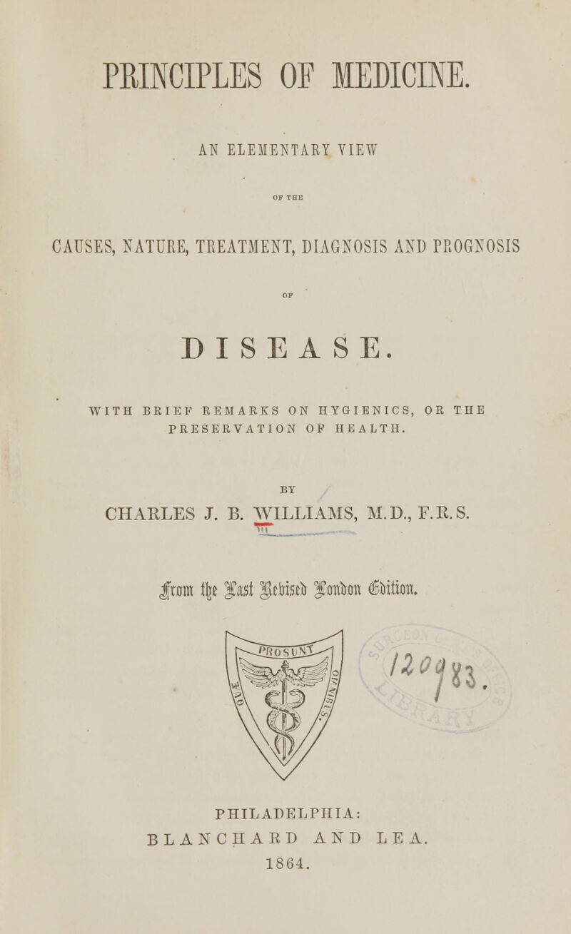 AN ELEMENTARY VIEW CAUSES, NATURE, TREATMENT, DIAGNOSIS AND PROGNOSIS DISEASE. WITH BRIEF REMARKS ON HYGIENICS, OR THE PRESERVATION OF HEALTH. BY CHARLES J. B. WILLIAMS, M.D., F.R.S. from % fast $efcttfa fmtam (Bita. 110* pi. PHILADELPHIA: BLANCHARD AND LEA. 1864.