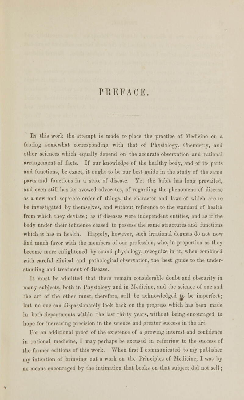 PREFACE. In this work the attempt is made to place the practice of Medicine on a footing somewhat corresponding with that of Physiology, Chemistry, and other sciences which equally depend on the accurate observation and rational arrangement of facts. If our knowledge of the healthy body, and of its parts and functions, be exact, it ought to be our best guide in the study of the same parts and functions in a state of disease. Yet the habit has long prevailed, and even still has its avowed advocates, of regarding the phenomena of disease as a new and separate order of things, the character and laws of which are to be investigated by themselves, and without reference to the standard of health from which they deviate; as if diseases were independent entities, and as if the body under their influence ceased to possess the same structures and functions which it has in health. Happily, however, such irrational dogmas do not now fiud much favor with the members of our profession, who, in proportion as they become more enlightened by sound physiology, recognize in it, when combined with careful clinical and pathological observation, the best guide to the under- standing and treatment of disease. It must be admitted that there remain considerable doubt and obscurity in many subjects, both in Physiology and in Medicine, and the science of one and the art of the other must, therefore, still be acknowledged to be imperfect; but no one can dispassionately look back on the progress which has been made in both departments within the last thirty years, without being encouraged to hope for increasing precision in the science and greater success in the art. For an additional proof of the existence of a growing interest and confidence in rational medicine, I may perhaps be excused in referring to the success of the former editions of this work. When first I communicated to my publisher my intention of bringiug out a work on the Principles of Medicine, I was by no means encouraged by the intimation that books on that subject did not sell;