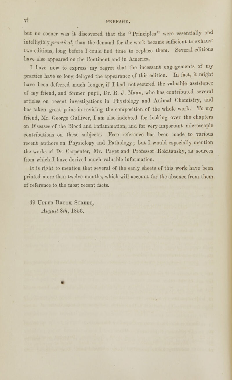 but no sooner was it discovered that the Principles were essentially and intelligibly practical, than the demand for the work became sufficient to exhaust two editions, long before I could find time to replace them. Several editions have also appeared on the Continent and in America. I have now to express my regret that the incessant engagements of my practice have so long delayed the appearance of this edition. In fact, it might have been deferred much longer, if I had not secured the valuable assistance of my friend, and former pupil, Dr. B. J. Mann, who has contributed several articles on recent investigations in Physiology and Animal Chemistry, and has taken great pains in revising the composition of the whole work. To my friend, Mr. George Gulliver, I am also indebted for looking over the chapters on Diseases of the Blood and Inflammation, and for very important microscopic contributions on these subjects. Free reference has been made to various recent authors on Physiology and Pathology; but I would especially mention the works of Dr. Carpenter, Mr. Paget and Professor Bokitansky, as sources from which I have derived much valuable information. It is right to mention that several of the early sheets of this work have been printed more than twelve months, which will account for the absence from them of reference to the most recent facts. 49 Upper Brook Street, August $th} 1856.