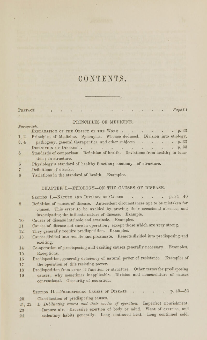 CONTENTS. Preface Page iii PRINCIPLES OF MEDICINE. Paragraph. Explanation of the Object of the Work p. 33 1, 2 Principles of Medicine. Synonyms. Whence deduced. Division into etiology, 3, 4 pathogeny, general therapeutics, and other subjects . . . . p. 33 Definition of Disease • . p. 33 5 Standards of comparison. Definition of health. Deviations from health; in func- tion ; in structure. 6 Physiology a standard of healthy function; anatomy—of structure. 7 Definitions of disease. 8 Variations in the standard of health. Examples. CHAPTER I.—ETIOLOGY—ON THE CAUSES OF DISEASE. Section I.—Nature and Division of Causes .... p. 34—40 9 Definition of causes of disease. Antecedent circumstances apt to be mistaken for causes. This error to be avoided by proving their occasional absence, and investigating the intimate nature of disease. Example. 10 Causes of disease intrinsic and extrinsic. Examples. 11 Causes of disease not sure in operation; except those which are very strong. 12 They generally require predisposition. Examples. 13 Causes divided into remote and proximate. Remote divided into predisposing and exciting. 14 Co-operation of predisposing and exciting causes generally necessary. Examples. 15 Exceptions. 16 Predisposition, generally deficiency of natural power of resistance. Examples of 17 the operation of this resisting power. 18 Predisposition from error of function or structure. Other terms for predisposing 19 causes; why sometimes inapplicable. Division and nomenclature of causes conventional. Obscurity of causation. Section II.—Predisposing Causes of Disease .... p. 40—52 20 Classification of predisposing causes. 21 22 I. Debilitating causes and their modes of operation. Imperfect nourishment. 23 Impure air. Excessive exertion of body or mind. Want of exercise, and 24 sedentary habits generally. Long continued heat. Long continued cold.