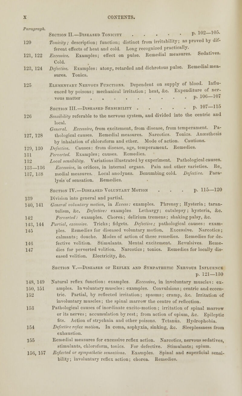 Paragraph. Section II.—Diseased Toxicity P- 102—105. 120 Tonicity; description; function; distinct from irritability; as proved by dif- ferent effects of beat and cold. Long recognized practically. 121, 122 Excessive. Examples; effect on pulse. Remedial measures. Sedatives. Cold. 123,124 Defective. Examples: atony, retarded and dicbrotous pulse. Remedial mea- sures. Tonics. 125 Elementary Nervous Functions. Dependent on supply of blood. Influ- enced by poisons; mecbanical irritation ; beat, &c. Expenditure of ner- vous matter P- 106—107 Section III.—Diseased Sensibility P- 10 H5 126 Sensibility referable to tbe nervous system, and divided into tbe centric and local. General. Excessive, from excitement, from disease, from temperament. Pa- 127, 128 tbological causes. Remedial measures. Narcotics. Tonics. Ansestbesis by inbalation of chloroform and ether. Mode of action. Cautions. 129,130 Defective. Causes: from disease, age, temperament. Remedies. 131 Perverted. Examples; causes. Remedies. 132 Local sensibility. Variations illustrated by experiment. Pathological causes. 133—136 Excessive, in orifices, in internal organs. Pain and other varieties. Re. 137, 138 medial measures. Local anodynes. Benumbing cold. Defective. Para- lysis of sensation. Remedies. Section IV.—Diseased Voluntary Motion ... p. 115—120 139 Division into general and partial. 140,141 General voluntary motion, in Excess: examples. Phrensy; Hysteria; tarau- tulism, &c. Defective: examples Lethargy; catalepsy; hysteria, &c. 142 Perverted: examples. Chorea; delirium tremens; shaking palsy, &c. 143,144 Partial, excessive. Tricks; fidgets. Defective; pathological causes: exam- 145 pies. Remedies for diseased voluntary motion. Excessive. Narcotics; calmants; douche. Modes of action of these remedies. Remedies for de- 146 fective volition. Stimulants. Mental excitement. Revulsives. Reme- 147 dies for perverted volition. Narcotics ; tonics. Remedies for locally dis- eased volition. Electricity, &c. Section V.—Diseases of Reflex and Sympathetic Nervous Influence p. 121—130 148, 149 Natural reflex function: examples. Excessive, in involuntary muscles: ex- 150,151 amples. In voluntary muscles: examples. Convulsions; centric and eccen- 152 trie. Partial, by reflected irritation; spasms; cramp, &c. Irritation of involuntary muscles ; the spinal marrow the centre of reflection. 153 Pathological causes of inordinate excito-motion ; irritation of spinal marrow or its nerves; accumulation by rest; from action of opium, &c. Epileptic fits. Action of strychnia and other poisons. Tetanus. Hydrophobia. 154 Defective reflex motion. In coma, asphyxia, sinking, &c. Sleeplessness from exhaustion. 155 Remedial measures for excessive reflex action. Narcotics, nervous sedatives, stimulants, chloroform, tonics. For defective. Stimulants; opium. 156, 157 Reflected or sympathetic sensations. Examples. Spinal and superficial sensi- bility; involuntary reflex action; chorea. Remedies.