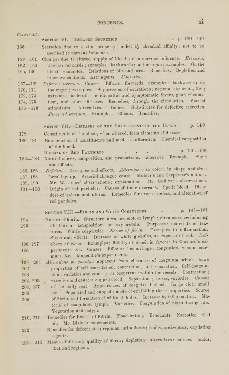 Paragraph. Section VI.—Diseased Secretion p. 130—140 158 Secretion due to a vital property; aided by chemical affinity; not to be ascribed to nervous influence. 159—161 Changes due to altered supply of blood, or to nervous influence. Excessive. KT2—164 Effects: forwards ; examples: backwards ; on the organ ; examples. On the 165,166 blood; examples. Relations of bile and urea. Remedies. Depiction and other evacuations. Astringents. Alteratives. 167—169 Defective secretion. Causes. Effects: forwards; examples: backwards; on 170, 171 the organ; examples. Suppression of excretions; uraemia, cholsemia, &c.; 172, 173 extreme; moderate; in idiopathic and symptomatic fevers, gout, rheuma- 174, 175 tism, and other diseases. Remedies, through the circulation. Special 170—178 stimulants. Alteratives. Tonics. Substitutes for defective secretion. Perverted secretion. Examples. Effects. Remedies. Setion VII.—Diseases of the Constituents of the Blood p. 140 179 Constituents of the blood, when altered, form elements of disease. 180, 181 Enumeration of constituents and modes of alteration. Chemical composition of the blood. Disease of Red Particles P- 140—148 182 184 Natural offices, composition, and proportions. Excessive. Examples. Signs and effects. 18-3,186 Deficient. Examples and effects. Alterations; in color; in shape and size; 187,188 breaking up. Arterial change; cause. Mulder's and Carpenter's notions. 189', 190 Mr. W. Jones' observations; explanation. Mr. Gulliver's observations. 191—193 Origin of red particles. Causes of their decrease. Spoilt blood. Disor- ders of spleen and uterus. Remedies for excess, defect, and alteration of red particles. Section VIII.—Fibrin and White Corpuscles . . p. 148—161 194 Nature of fibrin. Structure in washed clot, or lymph ; circumstances inducing 195 fibrillation ; composition; an oxy-protein. Purposes: materials of tex- tures. White corpuscles. Excess of fibrin. Examples in inflammation. Signs and effects. Increase of white globules, at expense of red. Defi- 196, 197 cielctj of fibrin. Examples; fluidity of blood, in fevers; in Gaspard's ex- 198 periments, &c. Causes. Effects: hemorrhage; congestion, venous mur- murs, &c. Magendie's experiments. 199-201 Alterations in quality: apparent from character of coagulum, which shows 202 properties of self-coagulation, contraction, and separation. Self-coagula- 203 tion ; varieties and causes; its occurrence within the vessels. Contraction; 204, 205 varieties and causes; cupped blood. Separation; causes, varieties. Causes 206207 of the buffy coat. Appearances of coagulated blood. Large clot; small 208' clot. Separated and cupped; mode of exhibiting these properties. Source 209 of fibrin, and formation of white globules. Iucrease by inflammation. Ma- terial of coagulable lymph. Varieties. Coagulation of fibrin during life. Vegetation and polypi. 210,211 Remedies for Excess of Fibrin. Blood-letting. Evacuants. Narcotics. Cod oil. Mr. Blake's experiments. 212 Remedies for defect; diet; regimen; stimulants; tonics; antiseptics; oxydating agents. 213-215 Means of altering quality of fibrin ; depletion; alteratives: salines, tonics;