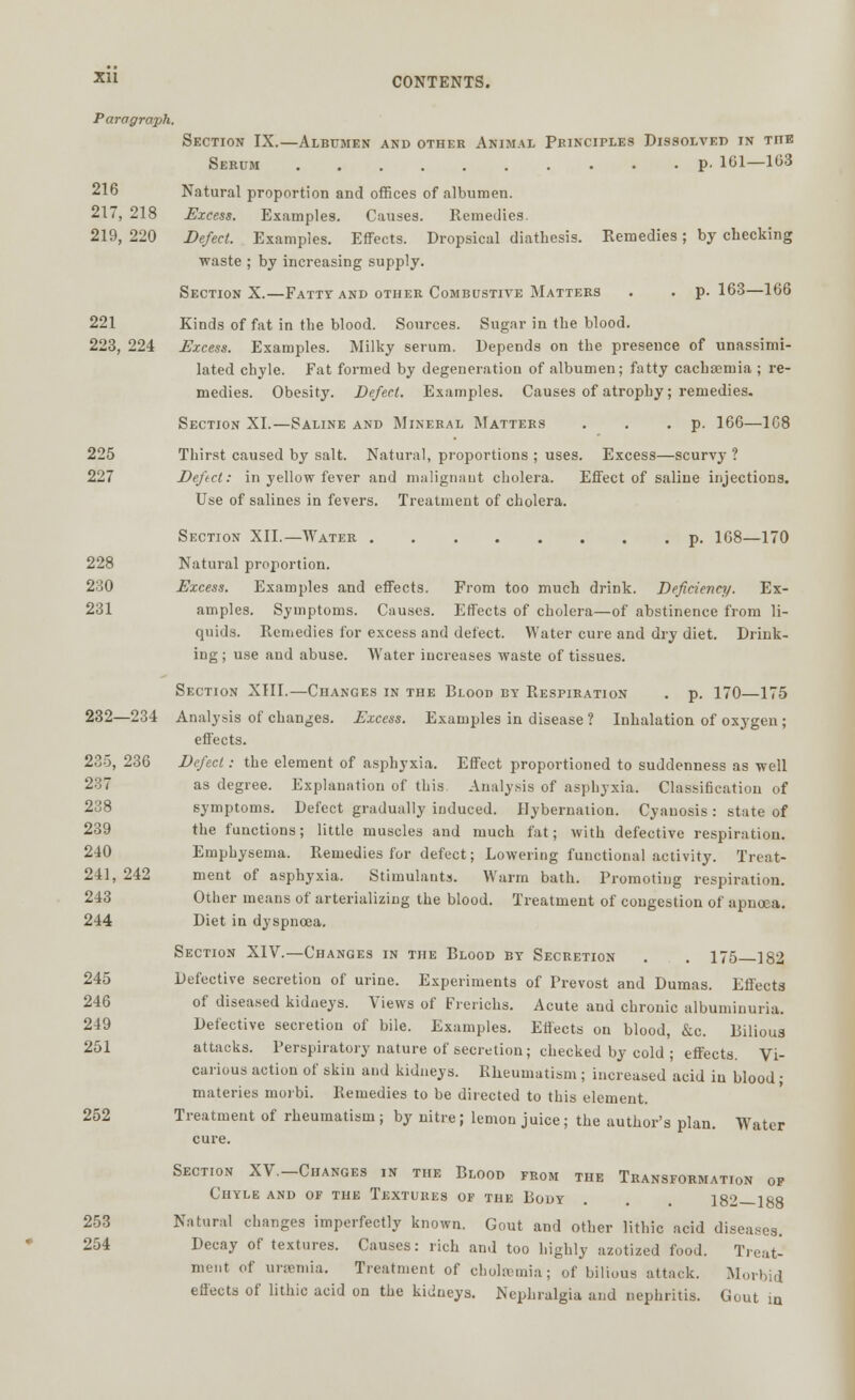 Paragraph. Section IX.—Albumen and other Animal Principles Dissolved in tiie Serum p- 161—103 216 Natural proportion and offices of albumen. 217, 218 Excess. Examples. Causes. Remedies. 219, 220 Defect. Examples. Effects. Dropsical diathesis. Remedies; by checking waste ; by increasing supply. Section X.—Fatty and other Combustive Matters . . p. 163—166 221 Kinds of fat in the blood. Sources. Sugar in the blood. 223, 224 Excess. Examples. Milky serum. Depends on the presence of unassimi- lated chyle. Fat formed by degeneration of albumen; fatty cachsenria ; re- medies. Obesity. Defect. Examples. Causes of atrophy; remedies. Section XI.—Saline and Mineral Matters . . . p. 166—1C8 225 Thirst caused by salt. Natural, proportions ; uses. Excess—scurvy ? 227 Defect: in yellow fever and malignant cholera. Effect of saline injections. Use of salines in fevers. Treatment of cholera. Section XII.— Water p. 168—170 228 Natural proportion. 230 Excess. Examples and effects. From too much drink. Deficiency. Ex- 231 amples. Symptoms. Causes. Effects of cholera—of abstinence from li- quids. Remedies for excess and defect. Water cure and dry diet. Drink- ing ; use and abuse. Water increases waste of tissues. Section XIII.—Changes in the Blood by Respiration . p. 170—175 232—234 Analysis of changes. Excess. Examples in disease ? Inhalation of oxygen ; effects. 235, 236 Defect: the element of asphyxia. Effect proportioned to suddenness as well 237 as degree. Explanation of this Analysis of asphyxia. Classification of 238 symptoms. Defect gradually induced. Hybernation. Cyanosis: state of 239 the functions; little muscles and much fat; with defective respiration. 240 Emphysema. Remedies for defect; Lowering functional activity. Treat- 241, 242 ment of asphyxia. Stimulants. Warm bath. Promoting respiration. 243 Other means of arterializing the blood. Treatment of congestion of apucea. 244 Diet in dyspnoea. Section XIV.—Changes in the Blood by Secretion . . 175—182 245 Defective secretion of urine. Experiments of Prevost and Dumas. Effects 246 of diseased kidneys. Views of Frerichs. Acute and chronic albuminuria. 249 Detective secretion of bile. Examples. Effects on blood, &c. Bilious 251 attacks. Perspiratory nature of secretion; checked by cold ; effects. Vi- carious action of skin and kidneys. Rheumatism ; increased acid in blood; materies morbi. Remedies to be directed to this element. 252 Treatment of rheumatism ; by nitre; lemon juice; the author's plan. Water cure. Section XV.-Changes in the Blood from the Transformation of Chyle and of the Textures of the Body . . 182—188 253 Natural changes imperfectly known. Gout and other lithic acid diseases. 254 Decay of textures. Causes: rich and too highly azotized food. Treat- ment of uraemia. Treatment of cholaemia; of bilious attack. Morbid effects of lithic acid on the kidneys. Nephralgia and nephritis. Gout m