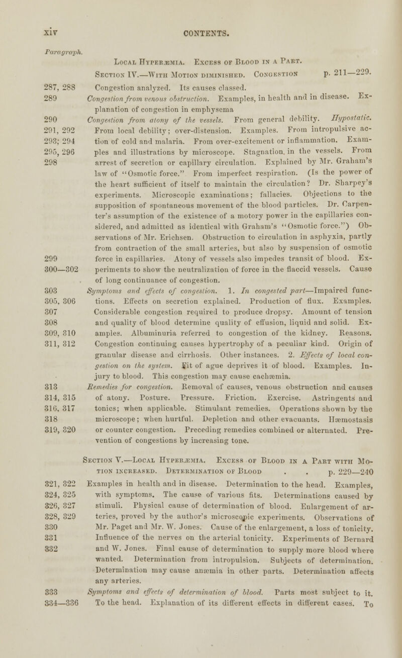 Paragraph. 287, 288 289 290 291, 292 293; 294 295, 296 298 XIV CONTENTS. Local Hyperemia. Excess of Blood in a Part. Section IV.—With Motion diminished. Congestion p. 211—229. Congestion analyzed. Its causes classed. Congestion from venous obstruction. Examples, in health and in disease. Ex- planation of congestion in emphysema Congestion from atony of the vessels. From general debility. Hypostatic. From local debility; over-distension. Examples. From intropulsive ac- tion of cold and malaria. From over-excitement or inflammation. Exam- ples and illustrations by microscope. Stagnation, in the vessels. From arrest of secretion or capillary circulation. Explained by Mr. Graham's law of Osmotic force. From imperfect respiration. (Is the power of the heart sufficient of itself to maintain the circulation? Dr. Sharpey's experiments. Microscopic examinations; fallacies. Objections to the supposition of spontaneous movement of the blood particles. Dr. Carpen- ter's assumption of the existence of a motory power in the capillaries con- sidered, and admitted as identical with Graham's Osmotic force.) Ob- servations of Mr. Erichsen. Obstruction to circulation in asphyxia, partly from contraction of the small arteries, but also by suspension of osmotic 299 force in capillaries. Atony of vessels also impedes transit of blood. Ex- 300—302 periments to show the neutralization of force in the flaccid vessels. Cause of long continuance of congestion. 303 Symptoms and effects of congestion. 1. In congested part—Impaired func- 305, 306 tions. Effects on secretion explained. Production of flux. Examples. 307 Considerable congestion required to produce dropsy. Amount of tension 308 and quality of blood determine quality of effusion, liquid and solid. Ex- 309, 310 amples. Albuminuria referred to congestion of the kidney. Reasons. 311, 312 Congestion continuing causes hypertrophy of a peculiar kind. Origin of granular disease and cirrhosis. Other instances. 2. Effects of local con- gestion on the system, fit of ague deprives it of blood. Examples. In- jury to blood. This congestion may cause cachoemia. 313 Remedies for congestion. Removal of causes, venous obstruction and causes 314, 315 of atony. Posture. Pressure. Friction. Exercise. Astringents and 316, 317 tonics; when applicable. Stimulant remedies. Operations shown by the 318 microscope; when hurtful. Depletion and other evacuants. Haemostasia 319, 320 or counter congestion. Preceding remedies combined or alternated. Pre- vention of congestions by increasing tone. Section V.—Local Hyperemia. Excess of Blood in a Part with Mo- tion increased. Determination of Blood . . p. 229 240 321, 322 Examples in health and in disease. Determination to the head. Examples, 324, 325 with symptoms. The cause of various fits. Determinations caused by 326, 327 stimuli. Physical cause of determination of blood. Enlargement of ar- 328, 329 teries, proved by the author's microscopic experiments. Observations of 330 Mr. Paget and Mr. W. Jones. Cause of the enlargement, a loss of tonicity. 331 Influence of the nerves on the arterial tonicity. Experiments of Bernard 332 and W. Jones. Final cause of determination to supply more blood where wanted. Determination from intropulsion. Subjects of determination. Determination may cause anaemia in other parts. Determination affects any arteries. 333 Symptoms and effects of determination of blood. Parts most subject to it. 334—336 To the head. Explanation of its different effects in different cases. To