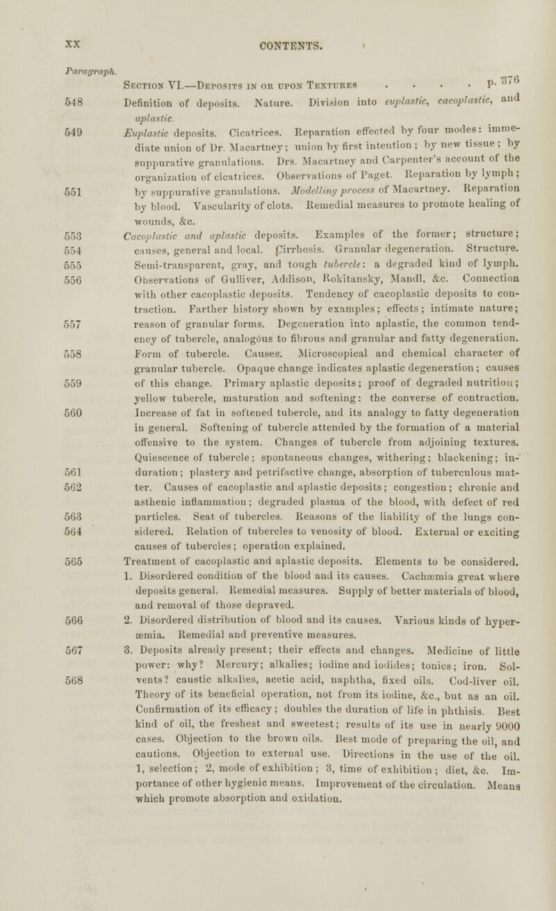 Paragraph. Section VI.—Deposits in or upon Textures . • • . p- »' 548 Definition of deposits. Nature. Division into euplastic, cacoplastic, and aplastic. 549 Euplastic deposits. Cicatrices. Reparation effected by four modes: imme- diate union of Dr. Macartney; union by first intention ; by new tissue ; by suppurative granulations. Drs. Macartney and Carpenter's account of the organization of cicatrices. Observations of Paget. Reparation by lymph ; 551 by suppurative granulations. Modelling process of Macartney. Reparation by blood. Vascularity of clots. Remedial measures to promote healing of wounds, &c. 553 Cacoplastic and aplastic deposits. Examples of the former; structure; 554 causes, general and local, ^Cirrhosis. Granular degeneration. Structure. 555 Semi-transparent, gray, and tough tubercle: a degraded kind of lymph. 556 Observations of Gulliver, Addison, Rokitansky, Mandl, &c. Connection with other cacoplastic deposits. Tendency of cacoplastic deposits to con- traction. Farther history shown by examples; effects; intimate nature; 557 reason of granular forms. Degeneration into aplastic, the common tend- ency of tubercle, analogous to fibrous and granular and fatty degeneration. 558 Form of tubercle. Causes; Microscopical and chemical character of granular tubercle. Opaque change indicates aplastic degeneration ; causes 559 of this change. Primary aplastic deposits; proof of degraded nutrition ; yellow tubercle, maturation and softening: the converse of contraction. 560 Increase of fat in softened tubercle, and its analogy to fatty degeneration in general. Softening of tubercle attended by the formation of a material offensive to the system. Changes of tubercle from adjoining textures. Quiescence of tubercle: spontaneous changes, withering; blackening; in- 561 duration ; plastery and petrifactive change, absorption of tuberculous mat- 562 ter. Causes of cacoplastic and aplastic deposits; congestion ; chronic and asthenic inflammation; degraded plasma of the blood, with defect of red 563 particles. Seat of tubercles. Reasons of the liability of the lungs con- 564 sidered. Relation of tubercles to venosity of blood. External or exciting causes of tubercles; operation explained. 565 Treatment of cacoplastic and aplastic deposits. Elements to be considered. 1. Disordered condition of the blood and its causes. Cachasmia great where deposits general. Remedial measures. Supply of better materials of blood, and removal of those depraved. 566 2. Disordered distribution of blood and its causes. Various kinds of hyper- emia. Remedial and preventive measures. 567 3. Deposits already present; their effects and changes. Medicine of little power: why? Mercury; alkalies; iodine and iodides; tonics; iron. Sol- 568 vents? caustic alkalies, acetic acid, naphtha, fixed oils. Cod-liver oil. Theory of its beneficial operation, not from its iodine, &c, but as an oil. Confirmation of its efficacy; doubles the duration of life in phthisis. Best kind of oil, the freshest and sweetest; results of its use in nearly 9000 cases. Objection to the brown oils. Best mode of preparing the oil and cautions. Objection to external use. Directions in the use of the oil. 1, selection; 2, mode of exhibition; 3, time of exhibition ; diet, &c. Im- portance of other hygienic means. Improvement of the circulation. Means which promote absorption and oxidation.