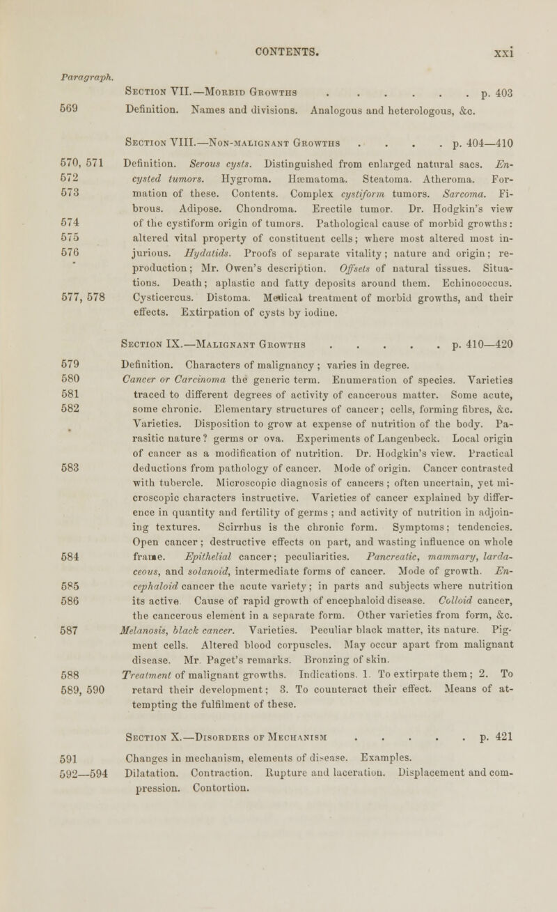 Paragraph. Section VIL—Morbid Growths p. 403 569 Definition. Names and divisions. Analogous and heterologous, &c. Section VIII.—Non-malignant Growths . . . .p. 404—410 570, 571 Definition. Serous cysts. Distinguished from enlarged natural sacs. En- 672 cysted tumors. Hygroma. Ilocmatoma. Steatoma. Atheroma. For- 573 mation of these. Contents. Complex cystiform tumors. Sarcoma. Fi- brous. Adipose. Chondroma. Erectile tumor. Dr. Hodgkin's view 574 of the cystiform origin of tumors. Pathological cause of morbid growths: 575 altered vital property of constituent cells; where most altered most in- 576 jurious. Hydatids. Proofs of separate vitality ; nature and origin; re- production ; Mr. Owen's description. Offsets of natural tissues. Situa- tions. Death; aplastic and fatty deposits around them. Echinococcus. 577, 578 Cysticercus. Distoma. Medical treatment of morbid growths, and their effects. Extirpation of cysts by iodine. Section IX.—Malignant Growths p. 410—420 579 Definition. Characters of malignancy ; varies in degree. 580 Cancer or Carcinoma the generic term. Enumeration of species. Varieties 581 traced to different degrees of activity of cancerous matter. Some acute, 582 some chronic. Elementary structures of cancer; cells, forming fibres, &c. Varieties. Disposition to grow at expense of nutrition of the body. Pa- rasitic nature ? germs or ova. Experiments of Langcubeck. Local origin of cancer as a modification of nutrition. Dr. Hodgkin's view. Practical 583 deductions from pathology of cancer. Mode of origin. Cancer contrasted with tubercle. Microscopic diagnosis of cancers; often uncertain, yet mi- croscopic characters instructive. Varieties of cancer explained by differ- ence in quantity and fertility of germs ; and activity of nutrition in adjoin- ing textures. Scirrhus is the chronic form. Symptoms; tendencies. Open cancer; destructive effects on part, and wasting influence on whole 584 frame. Epithelial cancer; peculiarities. Pancreatic, mammary, larda- ceous, and solanoid, intermediate forms of cancer. Mode of growth. En- 585 cephaloid cancer the acute variety; in parts and subjects where nutrition 586 its active Cause of rapid growth of encephaloid disease. Colloid cancer, the cancerous element in a separate form. Other varieties from form, &c. 587 Melanosis, black cancer. Varieties. Peculiar black matter, its nature. Pig- ment cells. Altered blood corpuscles. May occur apart from malignant disease. Mr. Paget's remarks. Bronzing of skin. 588 Treatment of malignant growths. Indications. 1. To extirpate them ; 2. To 589, 590 retard their development; 3. To counteract their effect. Means of at- tempting the fulfilment of these. Suction X.—Disorders of Mechanism p. 421 591 Changes in mechanism, elements of disease. Examples. 592—594 Dilatation. Contraction. Rupture and laceration. Displacement and com- pression. Contortion.