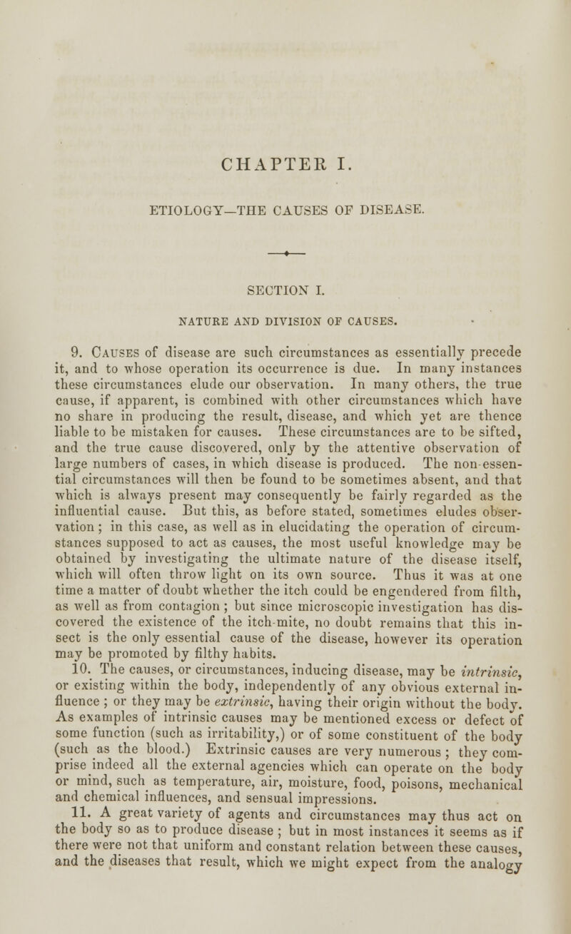 ETIOLOGY—THE CAUSES OF DISEASE. SECTION I. NATURE AND DIVISION OF CAUSES. 9. Causes of disease are such circumstances as essentially precede it, and to whose operation its occurrence is due. In many instances these circumstances elude our observation. In many others, the true cause, if apparent, is combined with other circumstances which have no share in producing the result, disease, and which yet are thence liable to be mistaken for causes. These circumstances are to be sifted, and the true cause discovered, only by the attentive observation of large numbers of cases, in which disease is produced. The non-essen- tial circumstances will then be found to be sometimes absent, and that which is always present may consequently be fairly regarded as the influential cause. But this, as before stated, sometimes eludes obser- vation ; in this case, as well as in elucidating the operation of circum- stances supposed to act as causes, the most useful knowledge may be obtained by investigating the ultimate nature of the disease itself, which will often throw light on its own source. Thus it was at one time a matter of doubt whether the itch could be engendered from filth, as well as from contagion; but since microscopic investigation has dis- covered the existence of the itch-mite, no doubt remains that this in- sect is the only essential cause of the disease, however its operation may be promoted by filthy habits. 10. The causes, or circumstances, inducing disease, may be intrinsic, or existing within the body, independently of any obvious external in- fluence ; or they may be extrinsic, having their origin without the body. As examples of intrinsic causes may be mentioned excess or defect of some function (such as irritability,) or of some constituent of the body (such as the blood.) Extrinsic causes are very numerous ; they com- prise indeed all the external agencies which can operate on the body or mind, such as temperature, air, moisture, food, poisons, mechanical and chemical influences, and sensual impressions. 11. A great variety of agents and circumstances may thus act on the body so as to produce disease ; but in most instances it seems as if there were not that uniform and constant relation between these causes, and the diseases that result, which we might expect from the analogy