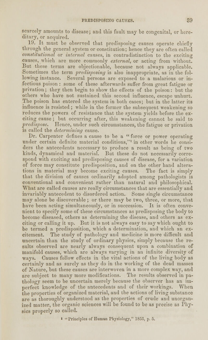 scarcely amounts to disease; and this fault may be congenital, or here- ditary, or acquired. 19. It must be observed that predisposing causes operate chiefly through the general system or constitution; hence they are often called constitutional or internal causes, in contradistinction to the exciting causes, which are more commonly external, or acting from without. But these terms are objectionable, because not always applicable. Sometimes the term predisposing is also inappropriate, as in the fol- lowing instance. Several persons are exposed to a malarious or in- fectious poison : some of these afterwards suffer from great fatigue or privation; they then begin to show the effects of the poison: but the others who have not sustained this second influence, escape unhurt. The poison has entered the system in both cases; but in the latter its influence is resisted ; while in the former the subsequent weakening so reduces the powers of resistance that the system yields before the ex- citing cause ; but occurring after, this weakening cannot be said to predispose. Hence, under such circumstances, the fatigue or privation is called the determining cause. Dr. Carpenter defines a cause to be a  force or power operating under certain definite material conditions,1 in otber words he consi- ders the antecedents necessary to produce a result as being of two kinds, dynamical and material. But these do not necessarily corre- spond with exciting and predisposing causes of disease, for a variation of force may constitute predisposition, and on the other hand altera- tions in material may become exciting causes. The fact is simply that the division of causes ordinarily adopted among pathologists is conventional and convenient rather than natural and philosophical. What are called causes are really circumstances that are essentially and invariably antecedent to disordered action. Some single circumstance may alone be discoverable ; or there may be two, three, or more, that have been acting simultaneously, or in succession. It is often conve- nient to specify some of these circumstances as predisposing the body to become diseased, others as determining the disease, and others as ex- citing or calling it up. But it is not always easy to say which ought to be termed a predisposition, which a determination, and which an ex- citement. The study of pathology and medicine is more difficult and uncertain than the study of ordinary physics, simply because the re- sults observed are nearly always consequent upon a combination of manifold causes, which are always varying in an infinite diversity of ways. Causes follow effects in the vital actions of the living body as certainly and as surely as they do in the working of the dead masses of Nature, but these causes are interwoven in a more complex way, and are subject to many more modifications. The results observed in pa- thology seem to be uncertain merely because the observer has an im- perfect knowledge of the antecedents and of their workings. When the properties of organized material, and the actions of living substance are as thoroughly understood as the properties of crude and unorgan- ized matter, the organic sciences will be found to be as precise as Phy- sics properly so called. l Principles of Human Physiology, 1853, p. 5.