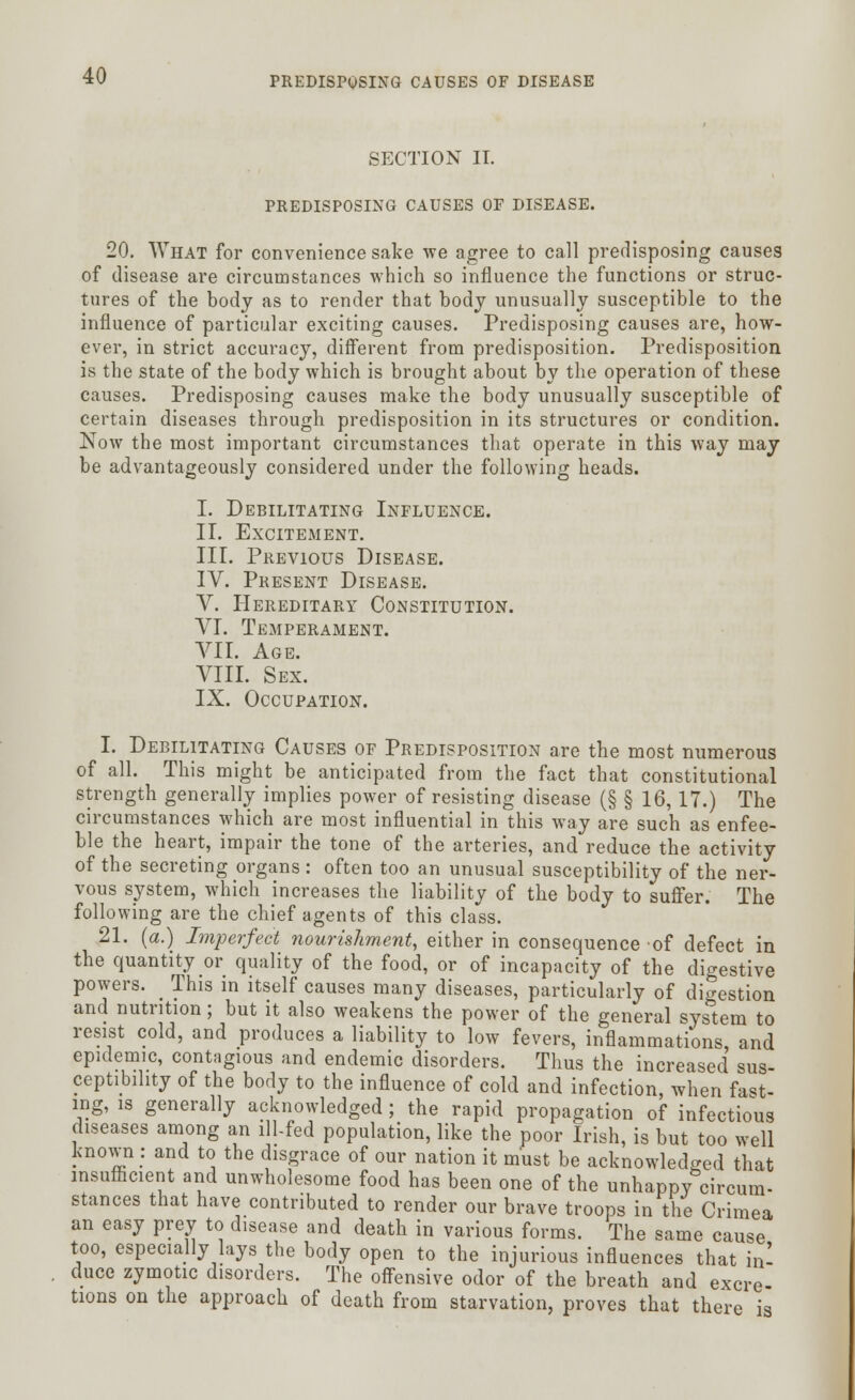 SECTION IT. PREDISPOSING CAUSES OF DISEASE. 20. What for convenience sake we agree to call predisposing causes of disease are circumstances which so influence the functions or struc- tures of the body as to render that body unusually susceptible to the influence of particular exciting causes. Predisposing causes are, how- ever, in strict accuracy, different from predisposition. Predisposition is the state of the body which is brought about by the operation of these causes. Predisposing causes make the body unusually susceptible of certain diseases through predisposition in its structures or condition. Now the most important circumstances that operate in this way may be advantageously considered under the following heads. I. Debilitating Influence. II. Excitement. III. Previous Disease. IV. Present Disease. V. Hereditary Constitution. VI. Temperament. VII. Age. VIII. Sex. IX. Occupation. I. Debilitating Causes of Predisposition are the most numerous of all. This might be anticipated from the fact that constitutional strength generally implies power of resisting disease (§ § 16,17.) The circumstances which are most influential in this way are such as enfee- ble the heart, impair the tone of the arteries, and reduce the activity of the secreting organs : often too an unusual susceptibility of the ner- vous system, which increases the liability of the body to suffer. The following are the chief agents of this class. 21. (a.) Lnperfect nourishment, either in consequence of defect in the quantity or quality of the food, or of incapacity of the digestive powers. _ This in itself causes many diseases, particularly of digestion and nutrition; but it also weakens the power of the general system to resist cold, and produces a liability to low fevers, inflammations and epidemic, contagious and endemic disorders. Thus the increased sus- ceptibility of the body to the influence of cold and infection, when fast- ing, is generally acknowledged ; the rapid propagation of infectious diseases among an ill-fed population, like the poor Irish, is but too well known : and to the disgrace of our nation it must be acknowledged that insufficient arid unwholesome food has been one of the unhappy circum- stances that have contributed to render our brave troops in the Crimea an easy prey to disease and death in various forms. The same cause too, especially lays the body open to the injurious influences that in! duce zymotic disorders. The offensive odor of the breath and excre- tions on the approach of death from starvation, proves that there is