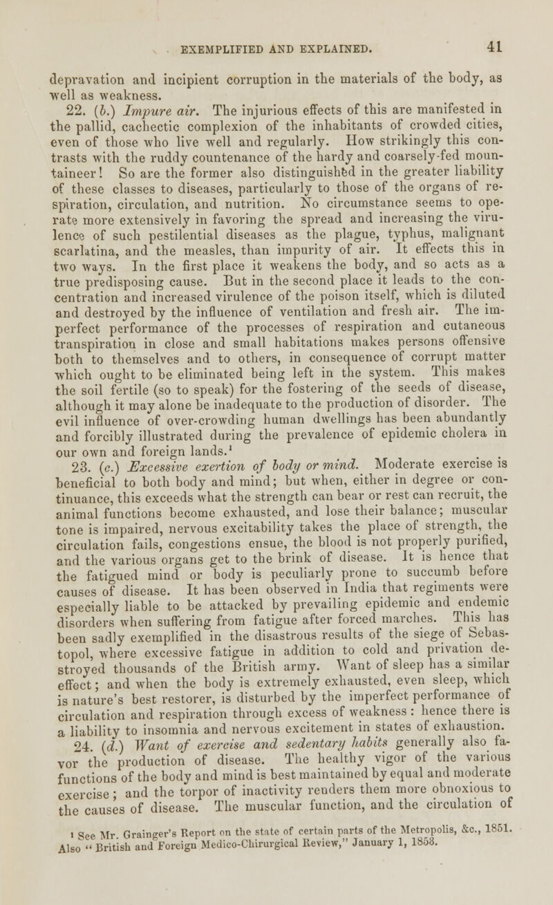 depravation and incipient corruption in the materials of the body, as well as weakness. 22. (b.) Impure air. The injurious effects of this are manifested in the pallid, cachectic complexion of the inhabitants of crowded cities, even of those who live well and regularly. How strikingly this con- trasts with the ruddy countenance of the hardy and coarsely-fed moun- taineer! So are the former also distinguished in the greater liability of these classes to diseases, particularly to those of the organs of re- spiration, circulation, and nutrition. No circumstance seems to ope- rate more extensively in favoring the spread and increasing the viru- lence of such pestilential diseases as the plague, typhus, malignant scarlatina, and the measles, than impurity of air. It effects this in two ways. In the first place it weakens the body, and so acts as a true predisposing cause. But in the second place it leads to the con- centration and increased virulence of the poison itself, which is diluted and destroyed by the influence of ventilation and fresh air. The im- perfect performance of the processes of respiration and cutaneous transpiration in close and small habitations makes persons offensive both to themselves and to others, in consequence of corrupt matter which ought to be eliminated being left in the system. This makes the soil fertile (so to speak) for the fostering of the seeds of disease, although it may alone be inadequate to the production of disorder. The evil influence of over-crowding human dwellings has been abundantly and forcibly illustrated during the prevalence of epidemic cholera in our own and foreign lands.1 23. (<?.) Excessive exertion of body or mind. Moderate exercise is beneficial to both body and mind; but when, either in degree or con- tinuance, this exceeds what the strength can bear or rest can recruit, the animal functions become exhausted, and lose their balance; muscular tone is impaired, nervous excitability takes the place of strength, the circulation fails, congestions ensue, the blood is not properly purified, and the various organs get to the brink of disease. It is hence that the fatigued mind or body is peculiarly prone to succumb before causes of disease. It has been observed in India that regiments were especially liable to be attacked by prevailing epidemic and endemic disorders when suffering from fatigue after forced marches. This has been sadly exemplified in the disastrous results of the siege of Sebas- topol, where excessive fatigue in addition to cold and privation de- stroyed thousands of the British army. Want of sleep has a similar effect; and when the body is extremely exhausted, even sleep, which is nature's best restorer, is disturbed by the imperfect performance of circulation and respiration through excess of weakness : hence there is a liability to insomnia and nervous excitement in states of exhaustion. 24. (d.) Want of exercise and sedentary habits generally also fa- vor the production of disease. The healthy vigor of the various functions of the body and mind is best maintained by equal and moderate exercise; and the torpor of inactivity renders them more obnoxious to the causes of disease. The muscular function, and the circulation of i See Mr Grainger's Report on the state of certain parts of the Metropolis, &c, 1851. Also British aud'Foreign Medico-Chirurgical Review, January 1, 1853.