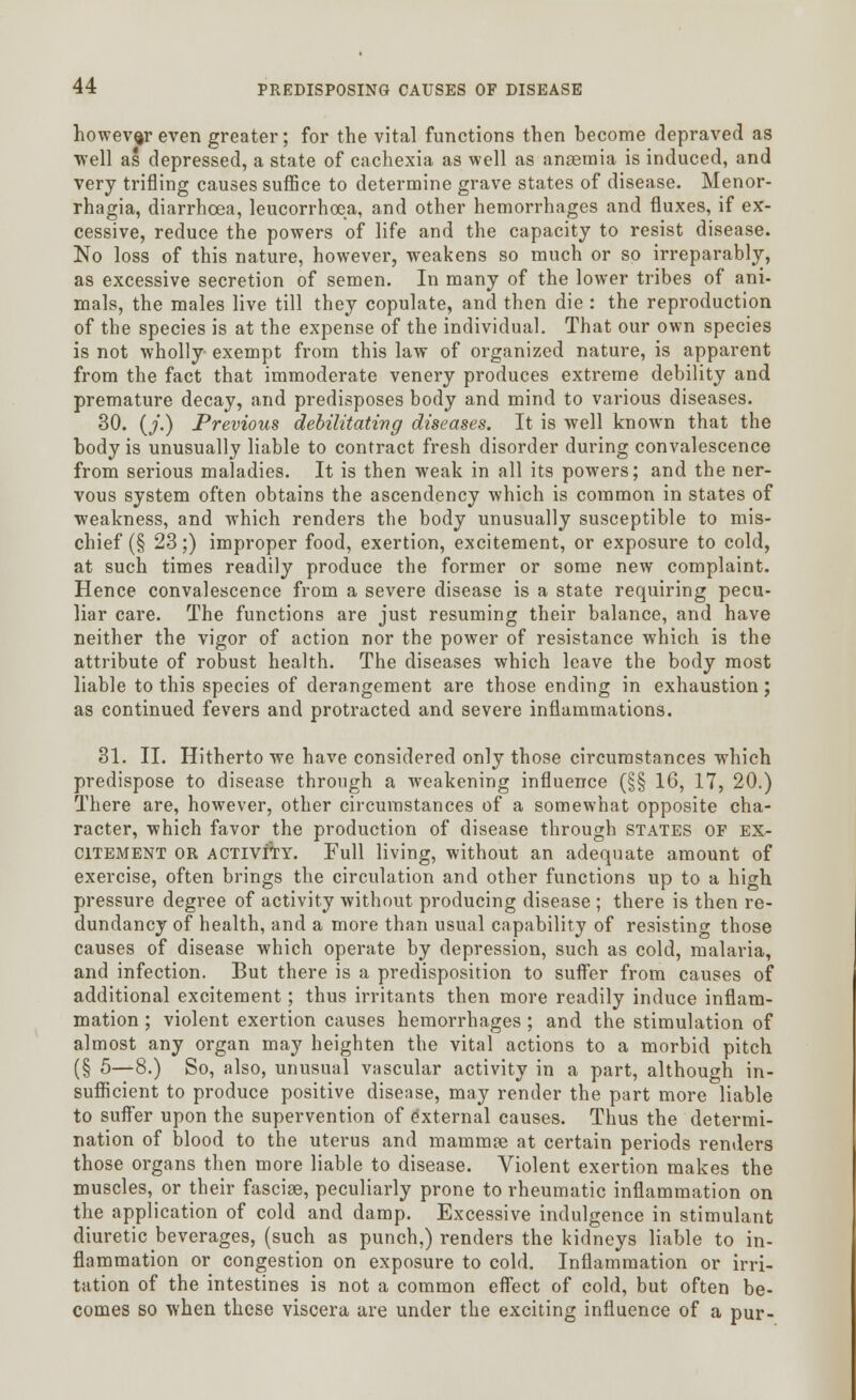 however even greater; for the vital functions then become depraved as well as depressed, a state of cachexia as well as anaemia is induced, and very trifling causes suffice to determine grave states of disease. Menor- rhagia, diarrhoea, leucorrhoea, and other hemorrhages and fluxes, if ex- cessive, reduce the powers of life and the capacity to resist disease. No loss of this nature, however, weakens so much or so irreparably, as excessive secretion of semen. In many of the lower tribes of ani- mals, the males live till they copulate, and then die : the reproduction of the species is at the expense of the individual. That our own species is not wholly exempt from this law of organized nature, is apparent from the fact that immoderate venery produces extreme debility and premature decay, and predisposes body and mind to various diseases. 30. (/.) Previous debilitating diseases. It is well known that the body is unusually liable to contract fresh disorder during convalescence from serious maladies. It is then weak in all its powers; and the ner- vous system often obtains the ascendency which is common in states of weakness, and which renders the body unusually susceptible to mis- chief (§ 23;) improper food, exertion, excitement, or exposure to cold, at such times readily produce the former or some new complaint. Hence convalescence from a severe disease is a state requiring pecu- liar care. The functions are just resuming their balance, and have neither the vigor of action nor the power of resistance which is the attribute of robust health. The diseases which leave the body most liable to this species of derangement are those ending in exhaustion; as continued fevers and protracted and severe inflammations. 31. II. Hitherto we have considered only those circumstances which predispose to disease through a weakening influence (§§ 16, 17, 20.) There are, however, other circumstances of a somewhat opposite cha- racter, which favor the production of disease through states OF ex- citement or activity. Full living, without an adequate amount of exercise, often brings the circulation and other functions up to a high pressure degree of activity without producing disease ; there is then re- dundancy of health, and a more than usual capability of resisting those causes of disease which operate by depression, such as cold, malaria, and infection. But there is a predisposition to suffer from causes of additional excitement; thus irritants then more readily induce inflam- mation ; violent exertion causes hemorrhages ; and the stimulation of almost any organ may heighten the vital actions to a morbid pitch (§ 5—8.) So, also, unusual vascular activity in a part, although in- sufficient to produce positive disease, may render the part more liable to suffer upon the supervention of external causes. Thus the determi- nation of blood to the uterus and mammse at certain periods renders those organs then more liable to disease. Violent exertion makes the muscles, or their fasciae, peculiarly prone to rheumatic inflammation on the application of cold and damp. Excessive indulgence in stimulant diuretic beverages, (such as punch,) renders the kidneys liable to in- flammation or congestion on exposure to cold. Inflammation or irri- tation of the intestines is not a common effect of cold, but often be- comes so when these viscera are under the exciting influence of a pur-