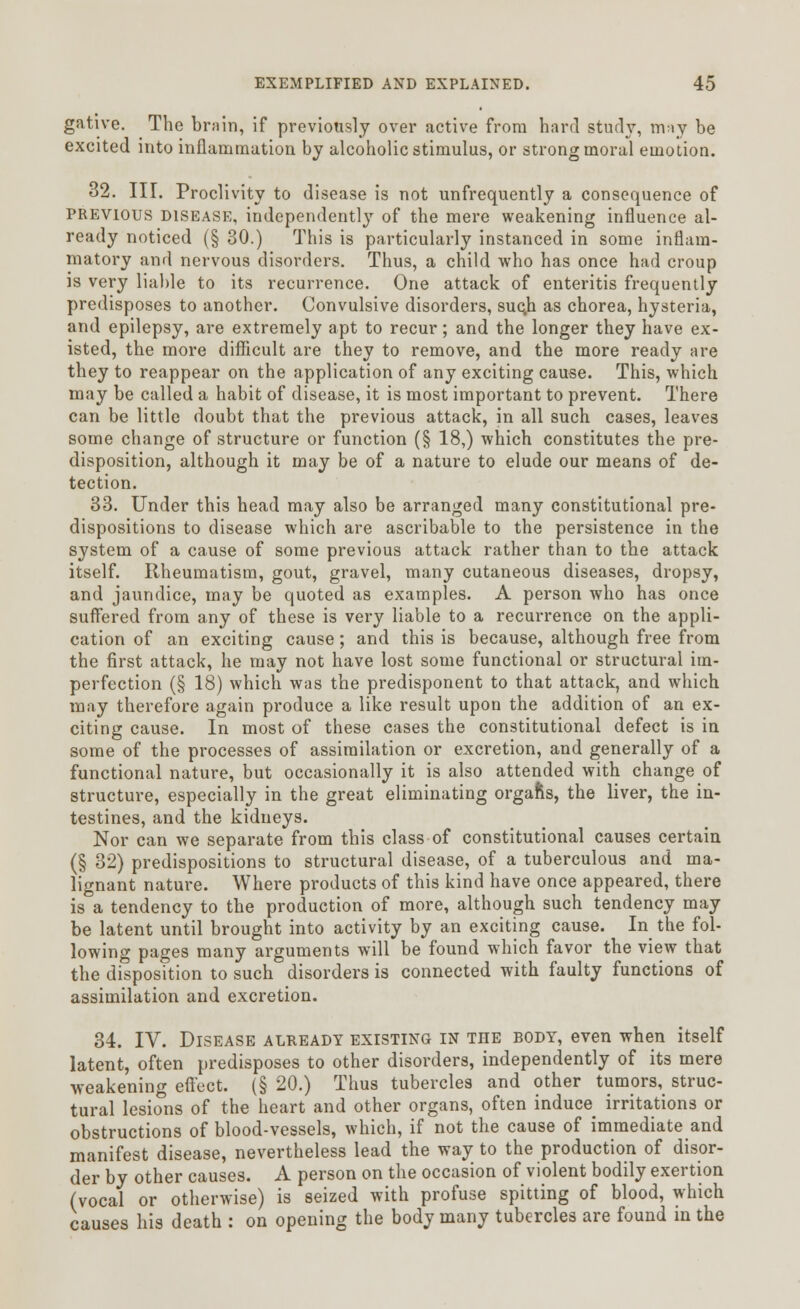 gative. The brain, if previously over active from hard study, may be excited into inflammation by alcoholic stimulus, or strong moral emotion. 32. III. Proclivity to disease is not unfrequently a consequence of previous disease, independently of the mere weakening influence al- ready noticed (§ 30.) This is particularly instanced in some inflam- matory and nervous disorders. Thus, a child who has once had croup is very liable to its recurrence. One attack of enteritis frequently predisposes to another. Convulsive disorders, suc.h as chorea, hysteria, and epilepsy, are extremely apt to recur; and the longer they have ex- isted, the more difficult are they to remove, and the more ready are they to reappear on the application of any exciting cause. This, which may be called a habit of disease, it is most important to prevent. There can be little doubt that the previous attack, in all such cases, leaves some change of structure or function (§ 18,) which constitutes the pre- disposition, although it may be of a nature to elude our means of de- tection. 33. Under this head may also be arranged many constitutional pre- dispositions to disease which are ascribable to the persistence in the system of a cause of some previous attack rather than to the attack itself. Rheumatism, gout, gravel, many cutaneous diseases, dropsy, and jaundice, may be quoted as examples. A person who has once suffered from any of these is very liable to a recurrence on the appli- cation of an exciting cause; and this is because, although free from the first attack, he may not have lost some functional or structural im- perfection (§ 18) which was the predisponent to that attack, and which may therefore again produce a like result upon the addition of an ex- citing cause. In most of these cases the constitutional defect is in some of the processes of assimilation or excretion, and generally of a functional nature, but occasionally it is also attended with change of structure, especially in the great eliminating orgafts, the liver, the in- testines, and the kidneys. Nor can we separate from this class of constitutional causes certain (§ 32) predispositions to structural disease, of a tuberculous and ma- lignant nature. Where products of this kind have once appeared, there is a tendency to the production of more, although such tendency may be latent until brought into activity by an exciting cause. In the fol- lowing pages many arguments will be found which favor the view that the disposition to such disorders is connected with faulty functions of assimilation and excretion. 34. IV. Disease already existing in tiie body, even when itself latent, often predisposes to other disorders, independently of its mere weakening effect. (§ 20.) Thus tubercles and other tumors, struc- tural lesions of the heart and other organs, often induce irritations or obstructions of blood-vessels, which, if not the cause of immediate and manifest disease, nevertheless lead the way to the production of disor- der by other causes. A person on the occasion of violent bodily exertion (vocal or otherwise) is seized with profuse spitting of blood, which causes his death : on opening the body many tubercles are found in the