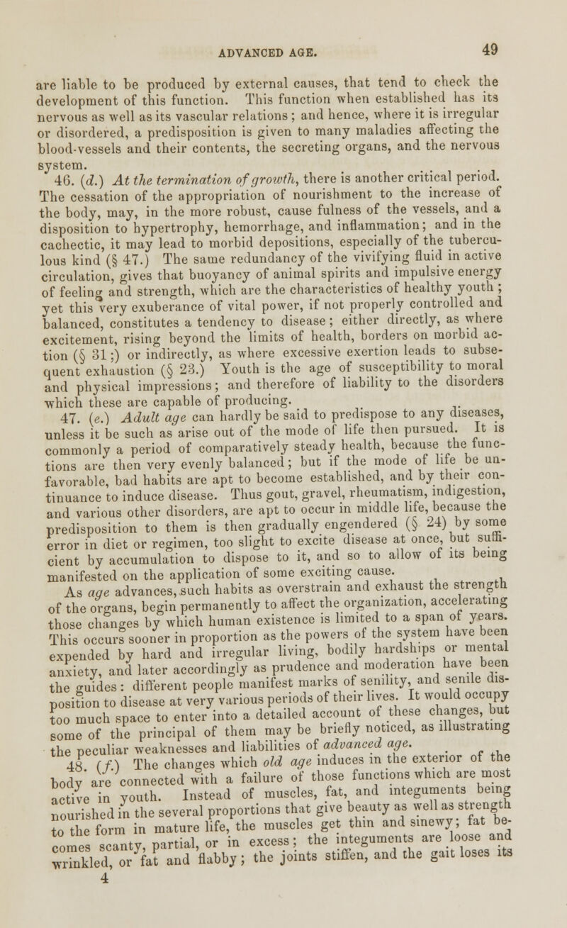 are liable to be produced by external causes, that tend to check the development of this function. This function when established has its nervous as well as its vascular relations ; and hence, where it is irregular or disordered, a predisposition is given to many maladies affecting the blood-vessels and their contents, the secreting organs, and the nervous system. 46. (d.) At the termination of growth, there is another critical period. The cessation of the appropriation of nourishment to the increase of the body, may, in the more robust, cause fulness of the vessels, and a disposition to hypertrophy, hemorrhage, and inflammation; and in the cachectic, it may lead to morbid depositions, especially of the tubercu- lous kind (§ 47.) The same redundancy of the vivifying fluid in active circulation, gives that buoyancy of animal spirits and impulsive energy of feeling and strength, which are the characteristics of healthy youth ; yet this very exuberance of vital power, if not properly controlled and balanced, constitutes a tendency to disease; either directly, as where excitement, rising beyond the limits of health, borders on morbid ac- tion (§ 31;) or indirectly, as where excessive exertion leads to subse- quent exhaustion (§ 23.) Youth is the age of susceptibility to moral and physical impressions; and therefore of liability to the disorders which these are capable of producing. 47. (e.) Adult age can hardly be said to predispose to any diseases, unless it be such as arise out of the mode of life then pursued. It is commonly a period of comparatively steady health, because the func- tions are then very evenly balanced; but if the mode of life be un- favorable, bad habits are apt to become established, and by their con- tinuance to induce disease. Thus gout, gravel, rheumatism, indigestion, and various other disorders, are apt to occur in middle life, because the predisposition to them is then gradually engendered (§ 24) by some error in diet or regimen, too slight to excite disease at once but sulfa, cient by accumulation to dispose to it, and so to allow of its being manifested on the application of some exciting cause. As aqe advances, such habits as overstrain and exhaust the strength of the organs, begin permanently to affect the organization, accelerating those changes by which human existence is limited to a span of years. This occurs sooner in proportion as the powers of the system have been expended by hard and irregular living, bodily hardships or mental anxiety, and later accordingly as prudence and moderation have been the guides: different people manifest marks of senility, and senile dis- position to disease at very various periods of their lives It would occupy too much space to enter into a detailed account of these changes, but some of the principal of them may be briefly noticed, as illustrating the peculiar weaknesses and liabilities of advanced age. _ 48 (f.) The changes which old age induces in the exterior ot the body'are connected with a failure of those functions which are most active in youth. Instead of muscles, fat and integuments being nourished in the several proportions that give beauty as well as strength to the form in mature life, the muscles get thin and sinewy; fat be- comes scanty, partial, or in excess; the integuments are loose and wnnkled, oTfJt and flabby; the joints stiffen, and the gait loses its 4