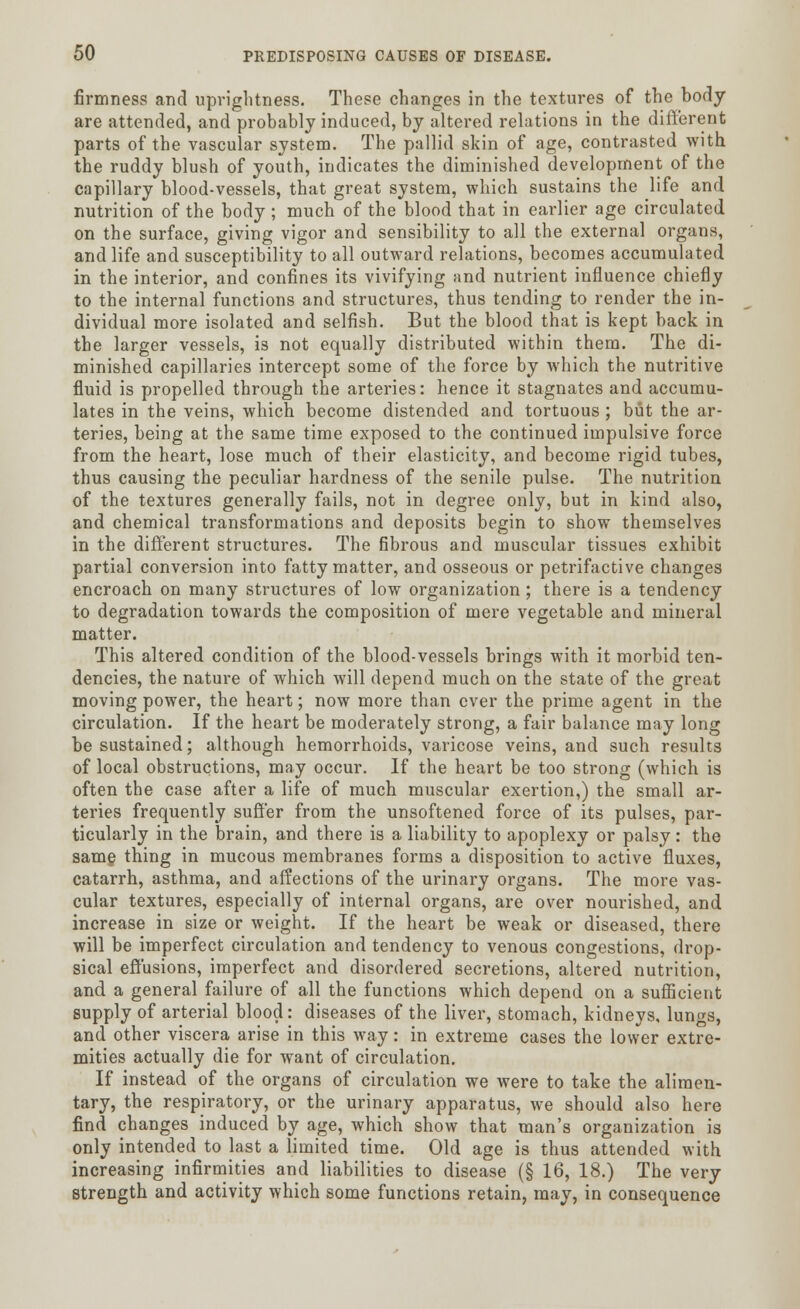 firmness and uprightness. These changes in the textures of the body are attended, and probably induced, by altered relations in the different parts of the vascular system. The pallid skin of age, contrasted with the ruddy blush of youth, indicates the diminished development of the capillary blood-vessels, that great system, which sustains the life and nutrition of the body ; much of the blood that in earlier age circulated on the surface, giving vigor and sensibility to all the external organs, and life and susceptibility to all outward relations, becomes accumulated in the interior, and confines its vivifying and nutrient influence chiefly to the internal functions and structures, thus tending to render the in- dividual more isolated and selfish. But the blood that is kept back in the larger vessels, is not equally distributed within them. The di- minished capillaries intercept some of the force by which the nutritive fluid is propelled through the arteries: hence it stagnates and accumu- lates in the veins, which become distended and tortuous ; but the ar- teries, being at the same time exposed to the continued impulsive force from the heart, lose much of their elasticity, and become rigid tubes, thus causing the peculiar hardness of the senile pulse. The nutrition of the textures generally fails, not in degree only, but in kind also, and chemical transformations and deposits begin to show themselves in the different structures. The fibrous and muscular tissues exhibit partial conversion into fatty matter, and osseous or petrifactive changes encroach on many structures of low organization ; there is a tendency to degradation towards the composition of mere vegetable and mineral matter. This altered condition of the blood-vessels brings with it morbid ten- dencies, the nature of which will depend much on the state of the great moving power, the heart; now more than ever the prime agent in the circulation. If the heart be moderately strong, a fair balance may long be sustained; although hemorrhoids, varicose veins, and such results of local obstructions, may occur. If the heart be too strong (which is often the case after a life of much muscular exertion,) the small ar- teries frequently suffer from the unsoftened force of its pulses, par- ticularly in the brain, and there is a liability to apoplexy or palsy: the same thing in mucous membranes forms a disposition to active fluxes, catarrh, asthma, and affections of the urinary organs. The more vas- cular textures, especially of internal organs, are over nourished, and increase in size or weight. If the heart be weak or diseased, there will be imperfect circulation and tendency to venous congestions, drop- sical effusions, imperfect and disordered secretions, altered nutrition, and a general failure of all the functions which depend on a sufficient supply of arterial blood: diseases of the liver, stomach, kidneys, lungs, and other viscera arise in this way: in extreme cases the lower extre- mities actually die for want of circulation. If instead of the organs of circulation we were to take the alimen- tary, the respiratory, or the urinary apparatus, we should also here find changes induced by age, which show that man's organization is only intended to last a limited time. Old age is thus attended with increasing infirmities and liabilities to disease (§ 16, 18.) The very strength and activity which some functions retain, may, in consequence