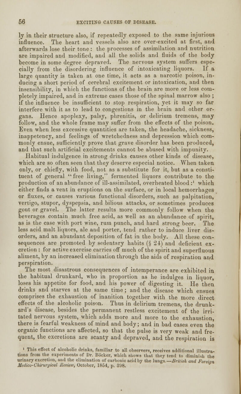 ly in their structure also, if repeatedly exposed to the same injurious influence. The heart and vessels also are over-excited at first, and afterwards lose their tone: the processes of assimilation and nutrition are impaired and modified, and all the solids and fluids of the body become in some degree depraved. The nervous system suffers espe- cially from the disordering influence of intoxicating liquors. If a large quantity is taken at one time, it acts as a narcotic poison, in- ducing a short period of cerebral excitement or intoxication, and then insensibility, in which the functions of the brain are more or less com- pletely impaired, and in extreme cases those of the spinal marrow also ; if the influence be insufficient to stop respiration, yet it may so far interfere with it as to lead to congestions in the brain and other or- gans. Hence apoplexy, palsy, phrenitis, or delirium tremens, may follow, and the whole frame may suffer from the effects of the poison. Even when less excessive quantities are taken, the headache, sickness, inappetency, and feelings of wretchedness and depression which com- monly ensue, sufficiently prove that grave disorder has been produced, and that such artificial excitements cannot be abused with impunity. Habitual indulgence in strong drinks causes other kinds of disease, which are so often seen that they deserve especial notice. When taken only, or chiefly, with food, not as a substitute for it, but as a consti- tuent of general free living, fermented liquors contribute to the production of an abundance of ill-assimilated, overheated blood :' which either finds a vent in eruptions on the surface, or in local hemorrhages or fluxes, or causes various functional disorders, such as palpitation, vertigo, stupor, dyspepsia, and bilious attacks, or sometimes produces gout or gravel. The latter results more commonly follow when the beverages contain much free acid, as well as an abundance of spirit, as is the case with port wine, rum punch, and hard strong beer. The less acid malt liquors, ale and porter, tend rather to induce liver dis- orders, and an abundant deposition of fat in the body. All these con- sequences are promoted by sedentary habits (§ 24) and deficient ex- cretion : for active exercise carries off much of the spirit and superfluous aliment, by an increased elimination through the aids of respiration and perspiration. The most disastrous consequences of intemperance are exhibited in the habitual drunkard, who in proportion as he indulges in liquor, loses his appetite for food, and his power of digesting it. He then drinks and starves at the same time; and the disease which ensues comprises the exhaustion of inanition together with the more direct effects of the alcoholic poison. Thus in delirium tremens, the drunk- ard's disease, besides the permanent restless excitement of the irri- tated nervous system, which adds more and more to the exhaustion, there is fearful weakness of mind and body; and in bad cases even the organic functions are affected, so that the pulse is very weak and fre- quent, the excretions are scanty and depraved, and the respiration is 1 This effect of alcoholic drinks, familiar to all observers, receives additional illustra- tions from the experiments of Dr. Bocker, which shows that they tend to diminish the urinary excretion, and the elimination of carbonic acid by the lungs.— British and Foreign Medico- Chirurgical Review, October, 1854, p. 398.