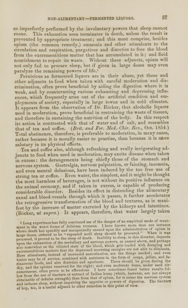 so imperfectly performed by the involuntary powers that sleep cannot ensue. This exhaustion soon terminates in death, unless the result is prevented by appropriate treatment; and this must comprise, besides opium (the common remedy,) ammonia and other stimulants to the circulation and respiration, purgatives and diuretics to free the blood from the excrementitious matter that has accumulated in it; and fluid nourishment to repair its waste. Without these adjuncts, opium will not only fail to procure sleep, but if given in large doses may even paralyze the remaining powers of life.1 Pernicious as fermented liquors are in their abuse, yet these and other adjuncts to food when taken with careful moderation and dis- crimination, often prove beneficial by aiding the digestion where it is weak, and by counteracting various exhausting and depressing influ- ences, which frequently arise out of the artificial condition and em- ployments of society, especially in large towns and in cold climates. It appears from the observation of Dr. Bocker, that alcoholic liquors used in moderation, prove beneficial in restraining the waste of tissues, and therefore in sustaining the nutrition of the body. In this respect its action is contrasted with that of water and of salt, and resembles that of tea and coffee. {Brit, and For. Med.-Chir. Rev., Oct. 1854.) Total abstinence, therefore, is preferable to moderation, in many cases, rather because it is morally easier to practise, than because it is more salutary in its physical effects. Tea and coffee also, although refreshing and really invigorating ad- juncts to food when used in moderation, may excite disease when taken in excess: the derangements being chiefly those of the stomach and nervous system. Gastralgia, nervous palpitation, or fainting, insomnia, and even mental delusions, have been induced by the too free use of strong tea or coffee. Even water, the simplest, and it might be thought the most harmless of beverages, is not without its positive influence on the animal economy, and if taken in excess, is capable of producing considerable disorder. Besides its effect in distending the alimentary canal and blood-vessels through which it passes, it further accelerates the retrogressive transformation of the blood and textures, as is mani- fest by the increase of matter excreted by the kidneys and intestines. (Bocker, ut supra.) It appears, therefore, that water largely taken i Long experience has fully convinced me of the danger of an empirical mode of treat- ment in the worst forms of delirium tremens. I have known more than one instance where death has speedily and unexpectedly ensued upon the administration of opium in large doses, ordered to be repeated until sleep should be procured. When it was procured, it proved to be the sleep of death. Inability to sleep, in this disorder depends uoon the exhaustion of the medullary and nervous powers, as named above, and perhaps also somewhat on the vitiated state of the blood, which gets loaded with decaying and excrementitious matters that the depressed secerning energies are not able to eliminate. Here stimulants, instead of increased narcotization, are the things needed; and even tonics may be of service, combined with nutrients in the form of soups, jellies, and fa- rinaceous foods, and also diuretics and aperients. These should be given during the d,v and the opiates reserved for the night; and even moderate doses under such cir- cumstances often prove to be efficacious. I have sometimes found better results fol- low from the use of tincture or extract of Indian hemp (which, however, are not always oh a nable of definite strength) than from that of opium, for it calms the nervous system an 1^ncluces sleep, without impairing the appetite or powers of digestion. The tincture of hop, too, is a useful adjunct to other remedies m this point of view.