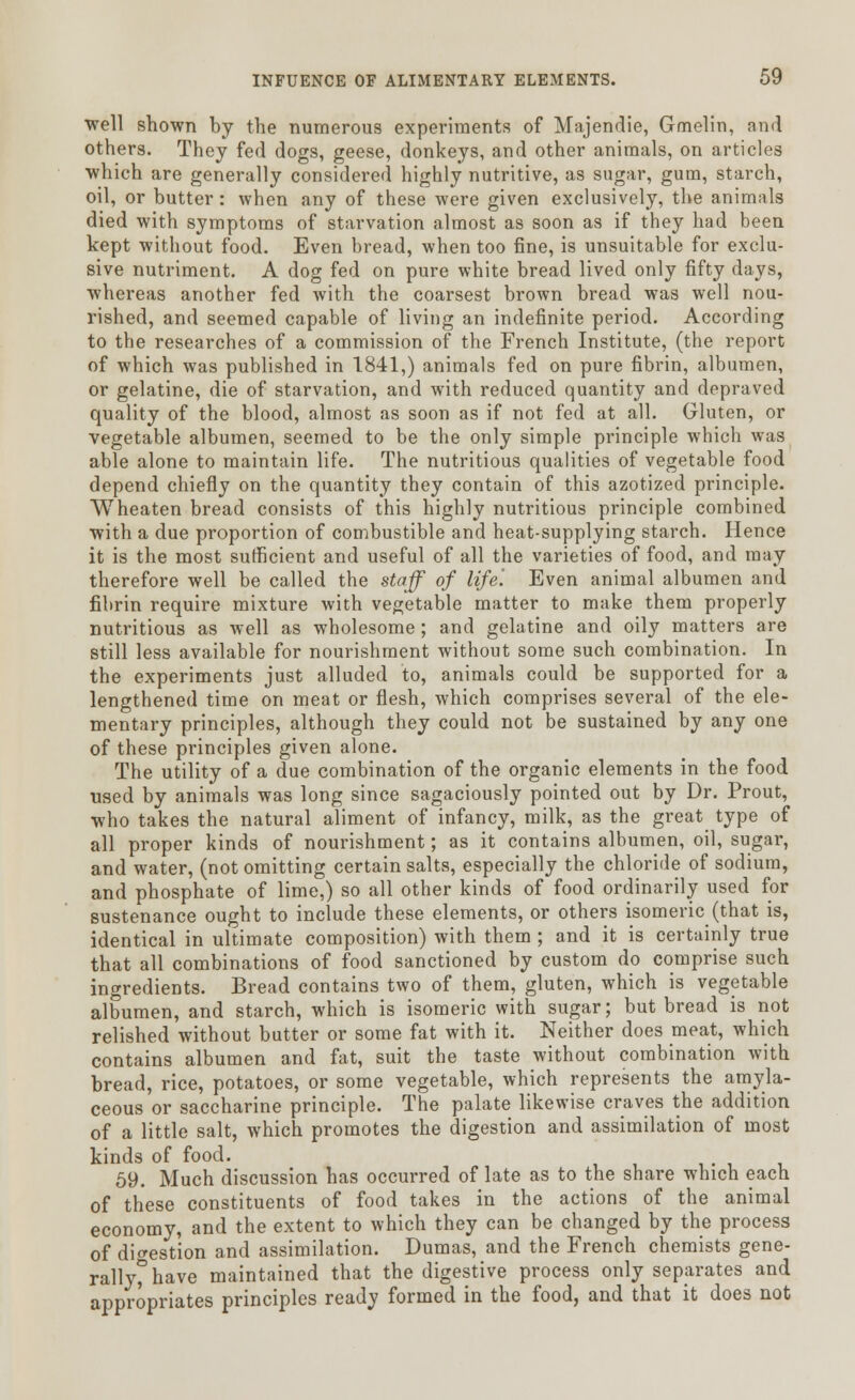 well shown by the numerous experiments of Majendie, Gmelin, and others. They fed dogs, geese, donkeys, and other animals, on articles which are generally considered highly nutritive, as sugar, gum, starch, oil, or butter: when any of these were given exclusively, the animals died with symptoms of starvation almost as soon as if they had been kept without food. Even bread, when too fine, is unsuitable for exclu- sive nutriment. A dog fed on pure white bread lived only fifty days, whereas another fed with the coarsest brown bread was well nou- rished, and seemed capable of living an indefinite period. According to the researches of a commission of the French Institute, (the report of which was published in 1841,) animals fed on pure fibrin, albumen, or gelatine, die of starvation, and with reduced quantity and depraved quality of the blood, almost as soon as if not fed at all. Gluten, or vegetable albumen, seemed to be the only simple principle which was able alone to maintain life. The nutritious qualities of vegetable food depend chiefly on the quantity they contain of this azotized principle. Wheaten bread consists of this highly nutritious principle combined with a due proportion of combustible and heat-supplying starch. Hence it is the most sufficient and useful of all the varieties of food, and may therefore well be called the staff of life'. Even animal albumen and fibrin require mixture with vegetable matter to make them properly nutritious as well as wholesome; and gelatine and oily matters are still less available for nourishment without some such combination. In the experiments just alluded to, animals could be supported for a lengthened time on meat or flesh, which comprises several of the ele- mentary principles, although they could not be sustained by any one of these principles given alone. The utility of a due combination of the organic elements in the food used by animals was long since sagaciously pointed out by Dr. Prout, who takes the natural aliment of infancy, milk, as the great type of all proper kinds of nourishment; as it contains albumen, oil, sugar, and water, (not omitting certain salts, especially the chloride of sodium, and phosphate of lime,) so all other kinds of food ordinarily used for sustenance ought to include these elements, or others isomeric (that is, identical in ultimate composition) with them ; and it is certainly true that all combinations of food sanctioned by custom do comprise such ingredients. Bread contains two of them, gluten, which is vegetable albumen, and starch, which is isomeric with sugar; but bread is not relished without butter or some fat with it. Neither does meat, which contains albumen and fat, suit the taste without combination with bread, rice, potatoes, or some vegetable, which represents the amyla- ceous or saccharine principle. The palate likewise craves the addition of a little salt, which promotes the digestion and assimilation of most kinds of food. 59. Much discussion has occurred of late as to the share which each of these constituents of food takes in the actions of the animal economy, and the extent to which they can be changed by the process of digestion and assimilation. Dumas, and the French chemists gene- rally°have maintained that the digestive process only separates and appropriates principles ready formed in the food, and that it does not