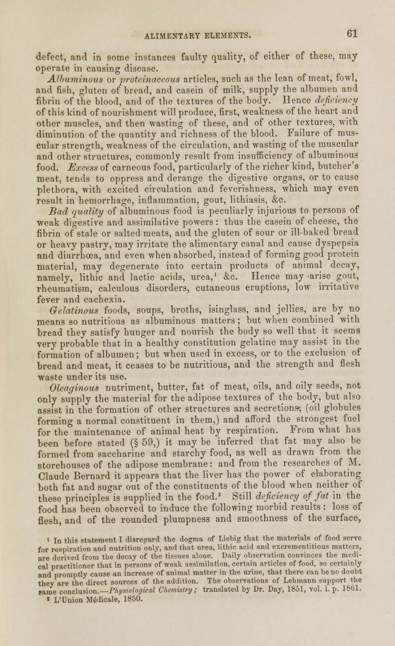 defect, and in some instances faulty quality, of either of these, may operate in causing disease. Albuminous or proteinaceous articles, such as the lean of meat, fowl, and fish, gluten of bread, and casein of milk, supply the albumen and fibrin of the blood, and of the textures of the body. Hence deficiency of this kind of nourishment will produce, first, weakness of the heart and other muscles, and then wasting of these, and of other textures, with diminution of the quantity and richness of the blood. Failure of mus- cular strength, weakness of the circulation, and wasting of the muscular and other structures, commonly result from insufficiency of albuminous food. Excess of carneous food, particularly of the richer kind, butcher's meat, tends to oppress and derange the digestive organs, or to cause plethora, with excited circulation and feverishness, which may even result in hemorrhage, inflammation, gout, lithiasis, &c. Bad quality of albuminous food is peculiarly injurious to persons of weak digestive and assimilative powers: thus the casein of cheese, the fibrin of stale or salted meats, and the gluten of sour or ill-baked bread or heavy pastry, may irritate the alimentary canal and cause dyspepsia and diarrhoea, and even when absorbed, instead of forming good protein material, may degenerate into certain products of animal decay, namely, lithic and lactic acids, urea,1 &c. Hence may-arise gout, rheumatism, calculous disorders, cutaneous eruptions, low irritative fever and cachexia. Gelatinous foods, soups, broths, isinglass, and jellies, are by no means so nutritious as albuminous matters; but when combined with bread they satisfy hunger and nourish the body so well that it seems very probable that in a healthy constitution gelatine may assist in the formation of albumen; but when used in excess, or to the exclusion of bread and meat, it ceases to be nutritious, and the strength and flesh waste under its use. Oleaginous nutriment, butter, fat of meat, oils, and oily seeds, not only supply the material for the adipose textures of the body, but also assist in the formation of other structures and secretions', (oil globules forming a normal constituent in them,) and afford the strongest fuel for the maintenance of animal heat by respiration. From what has been before stated (§ 59,) it may be inferred that fat may also be formed from saccharine and starchy food, as well as drawn from the storehouses of the adipose membrane: and from the researches of M. Claude Bernard it appears that the liver has the power of elaborating both fat and sugar out of the constituents of the blood when neither of these principles is supplied in the food.2 Still deficiency of fat in the food has been observed to induce the following morbid results : loss of flesh, and of the rounded plumpness and smoothness of the surface, i In this statement I disregard the dogma of Liebig that the materials of food serve for respiration and nutrition only, and that urea, lithic acid and excrementitious matters, are derived from the decay of the tissues alone. Daily observation convinces the medi- cal practitioner that in persons of weak assimilation, certain articles of food, so certainly and promptly cause an increase of animal matter in the urine, that there can be no doubt they are the direct sources of the addition. The observations of Lehmann support the same conclusion.—Physiological Chemistry; translated by Dr. Day, 1851, vol. i. p. 1861. * L'Union MSdicale, 1850.
