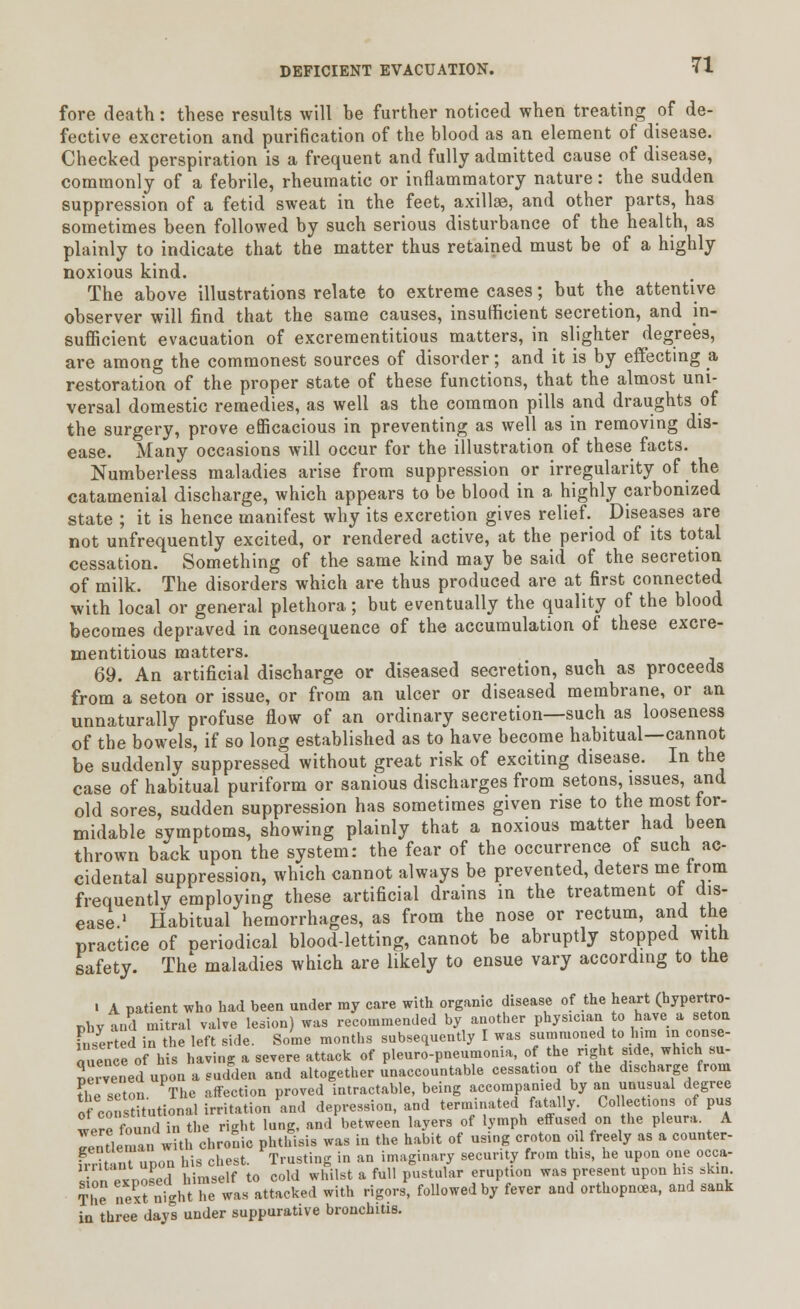 fore death: these results will be further noticed when treating of de- fective excretion and purification of the blood as an element of disease. Checked perspiration is a frequent and fully admitted cause of disease, commonly of a febrile, rheumatic or inflammatory nature: the sudden suppression of a fetid sweat in the feet, axillae, and other parts, has sometimes been followed by such serious disturbance of the health, as plainly to indicate that the matter thus retained must be of a highly noxious kind. The above illustrations relate to extreme cases; but the attentive observer will find that the same causes, insufficient secretion, and in- sufficient evacuation of excrementitious matters, in slighter degrees, are among the commonest sources of disorder; and it is by effecting a, restoration of the proper state of these functions, that the almost uni- versal domestic remedies, as well as the common pills and draughts of the surgery, prove efficacious in preventing as well as in removing dis- ease. Many occasions will occur for the illustration of these facts. Numberless maladies arise from suppression or irregularity of the catamenial discharge, which appears to be blood in a highly carbonized state ; it is hence manifest why its excretion gives relief Diseases are not unfrequently excited, or rendered active, at the period of its total cessation. Something of the same kind may be said of the secretion of milk. The disorders which are thus produced are at first connected with local or general plethora; but eventually the quality of the blood becomes depraved in consequence of the accumulation of these excre- mentitious matters. 69. An artificial discharge or diseased secretion, such as proceeds from a seton or issue, or from an ulcer or diseased membrane, or an unnaturally profuse flow of an ordinary secretion—such as looseness of the bowels, if so long established as to have become habitual—cannot be suddenly suppressed without great risk of exciting disease. In the case of habitual puriform or sanious discharges from setons, issues, and old sores, sudden suppression has sometimes given rise to the most for- midable symptoms, showing plainly that a noxious matter had been thrown back upon the system: the fear of the occurrence of such ac- cidental suppression, which cannot always be prevented, deters me trom frequently employing these artificial drains in the treatment oi dis- ease.1 Habitual hemorrhages, as from the nose or rectum, and the practice of neriodical blood-letting, cannot be abruptly stopped with safety. The maladies which are likely to ensue vary according to the ■ A patient who had been under my care with organic disease of the heart (hypertro- phy and mitral valve lesion) was recommended by another physician to have a seton inserted in the left side. Some months subsequently I was summoned to h.ra in conse- auence of his having a severe attack of pleuropneumonia, of the right side which bu- Jcrvened upon a sudden and altogether unaccountable cessation of the discharge from the seton The affection proved intractable, being accompanied by an unusual degree of consdtutional irritation and depression, and terminated fatally Col ections of pus ^pr^found in the ri-ht lung, and between layers of lymph effused on the pleura. A lenLmanwitl chronic phthVsis was in the habit of using croton oil freely as a counter- h r t m upon his chest. Trusting in an imaginary security from this, he upon one occa- ■ ''  n Jed himself to cold whilst a full pustular eruption was present upon his skin. The next night he was attacked with rigors, followed by fever and orthopnea, and sank in three days under suppurative bronchitis.