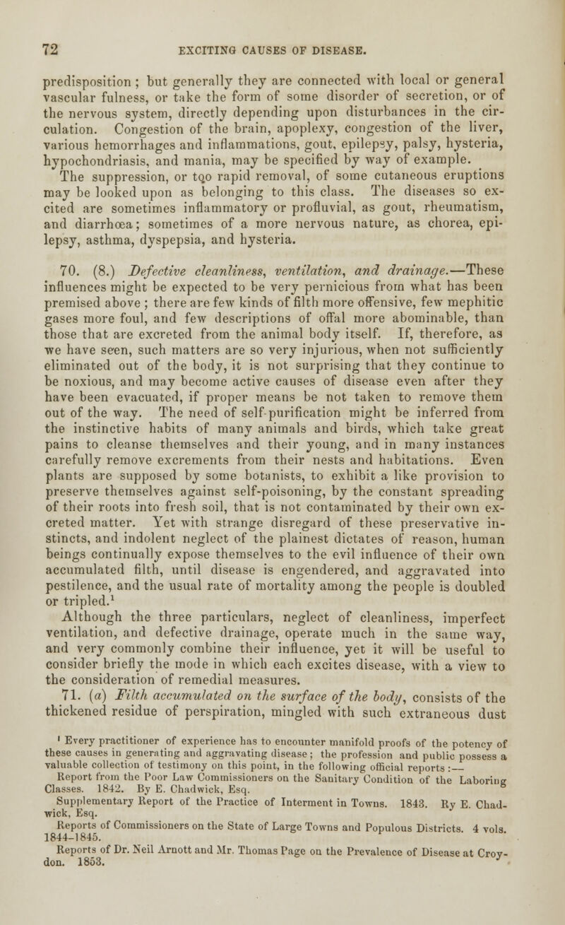 predisposition ; but generally they are connected with local or general vascular fulness, or take the form of some disorder of secretion, or of the nervous system, directly depending upon disturbances in the cir- culation. Congestion of the brain, apoplexy, congestion of the liver, various hemorrhages and inflammations, gout, epilepsy, palsy, hysteria, hypochondriasis, and mania, may be specified by way of example. The suppression, or tQO rapid removal, of some cutaneous eruptions may be looked upon as belonging to this class. The diseases so ex- cited are sometimes inflammatory or profluvial, as gout, rheumatism, and diarrhoea; sometimes of a more nervous nature, as chorea, epi- lepsy, asthma, dyspepsia, and hysteria. 70. (8.) Defective cleanliness, ventilation, and drainage.—These influences might be expected to be very pernicious from what has been premised above ; there are few kinds of filth more offensive, few mephitic gases more foul, and few descriptions of offal more abominable, than those that are excreted from the animal body itself. If, therefore, as we have seen, such matters are so very injurious, when not sufficiently eliminated out of the body, it is not surprising that they continue to be noxious, and may become active causes of disease even after they have been evacuated, if proper means be not taken to remove them out of the way. The need of self-purification might be inferred from the instinctive habits of many animals and birds, which take great pains to cleanse themselves and their young, and in many instances carefully remove excrements from their nests and habitations. Even plants are supposed by some botanists, to exhibit a like provision to preserve themselves against self-poisoning, by the constant spreading of their roots into fresh soil, that is not contaminated by their own ex- creted matter. Yet with strange disregard of these preservative in- stincts, and indolent neglect of the plainest dictates of reason, human beings continually expose themselves to the evil influence of their own accumulated filth, until disease is engendered, and aggravated into pestilence, and the usual rate of mortality among the people is doubled or tripled.1 Although the three particulars, neglect of cleanliness, imperfect ventilation, and defective drainage, operate much in the same way, and very commonly combine their influence, yet it will be useful to consider briefly the mode in which each excites disease, with a view to the consideration of remedial measures. 71. (a) Filth accumulated on the surface of the body, consists of the thickened residue of perspiration, mingled with such extraneous dust 1 Every practitioner of experience has to encounter manifold proofs of the potency of these causes in generating and aggravating disease: the profession and public possess a valuable collection of testimony on this point, in the following official reports: Report from the Poor Law Commissioners on the Sanitary Condition of the Laboring Classes. 1842. By E. Chad wick, Esq. & Supplementary Report of the Practice of Interment in Towns. 1843. Ry E. Chad- wick, Esq. Reports of Commissioners on the State of Large Towns and Populous Districts. 4 vols 1844-1845. Reports of Dr. Neil Arnott and Mr. Thomas Page on the Prevalence of Disease at Crov- don. 1853. y